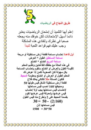 ‫طريق‬‫في‬ ‫النجاح‬‫الرياضيات‬
‫يعتبر‬ ‫الرياضيات‬ ‫إمتحان‬ ‫أن‬ ‫التلميذ‬ ‫أيها‬ ‫إعلم‬
‫يجعله‬ ‫منه‬ ‫خوفك‬ ‫لكن‬ ‫اإلمتحانات‬ ‫أسهل‬ ‫دائما‬
‫ص‬‫المشكلة‬ ‫هذه‬ ‫ولتفادي‬ ‫نظرك‬ ‫في‬ ‫عبا‬
‫اللعبة‬ ‫قواعد‬ ‫فهم‬ ‫عليك‬ ‫وجب‬‫لنبدأ‬
‫قاعدة‬ ‫أول‬‫مربعة‬ ‫أو‬ ‫مستطيلة‬ ‫أرض‬ ‫قطعة‬ ‫مساحة‬ ‫إحتساب‬
‫المستطيل‬ ‫مساحة‬‫العرض‬ * ‫الطول‬
‫المربع‬ ‫مساحة‬* ‫الضلع‬‫الضلع‬
‫المعلم‬ ‫وتقديم‬ ‫للقاعدتين‬ ‫حفظك‬ ‫مع‬ ‫الحالة‬ ‫هذه‬ ‫في‬
‫بإح‬ ‫ستقوم‬ ‫الضلع‬ ‫أو‬ ‫والعرض‬ ‫الطول‬ ‫ألقيسة‬‫المساحة‬ ‫تساب‬
‫لك‬ ‫عوض‬ ‫إذا‬ ‫تكمن‬ ‫الصعوبة‬ ‫لكن‬ ‫سهولة‬ ‫بكل‬
‫المعلم‬‫بمعلومة‬ ‫الضلع‬ ‫أو‬ ‫العرض‬ ‫أو‬ ‫الطول‬‫المحيط‬
‫المسألة‬ ‫فتكون‬‫مثال‬‫فالح‬ ‫يملك‬ ‫كالتالي‬
‫طولها‬ ‫قيس‬ ‫الشكل‬ ‫مستطيلة‬ ‫أرض‬ ‫قطعة‬50
‫ومحيطها‬160‫مساحتها‬ ‫قيس‬ ‫أحسب‬
‫إحتساب‬ ‫أوال‬ ‫يجب‬ ‫مساحتها‬ ‫قيس‬ ‫إلحتساب‬
‫ولمعرف‬ ‫عرضها‬ ‫قيس‬‫نقوم‬ ‫عرضها‬ ‫قيس‬ ‫ة‬
‫على‬ ‫المحيط‬ ‫بقسمة‬2‫الطول‬ ‫قيس‬ ‫منه‬ ‫ونطرح‬
(2:160)-5030 =
‫إذن‬ ‫مساحتها‬ ‫قيس‬
= 30*501500
 