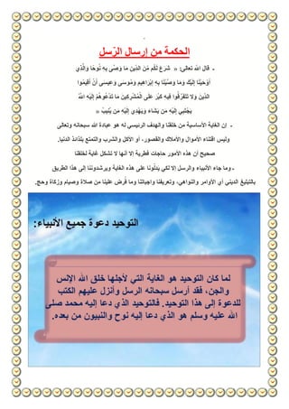 ‫سل‬ّ‫الر‬ ‫إرسال‬ ‫من‬ ‫الحكمة‬
‫ـ‬:‫تعالى‬ ّ‫اّلل‬ ‫قال‬«‫ي‬ِّ‫ذ‬َّ‫ال‬ َ‫و‬ ‫وحًا‬ُ‫ن‬ ِّ‫ه‬ِّ‫ب‬ ‫َّى‬‫ص‬ َ‫و‬ ‫ا‬َ‫م‬ ِّ‫ين‬ِّّ‫د‬‫ال‬ َ‫ن‬ِّّ‫م‬ ‫م‬ُ‫ك‬َ‫ل‬ َ‫ع‬َ‫َر‬‫ش‬
‫وا‬ُ‫م‬‫ي‬ِّ‫ق‬َ‫أ‬ ْ‫ن‬َ‫أ‬ ‫ى‬َ‫س‬‫ي‬ِّ‫ع‬َ‫و‬ ‫ى‬َ‫س‬‫و‬ُ‫م‬ َ‫و‬ َ‫م‬‫ي‬ِّ‫ه‬‫ا‬ َ‫ْر‬‫ب‬ِّ‫إ‬ ِّ‫ه‬ِّ‫ب‬ ‫ا‬َ‫ن‬ْ‫ي‬َّ‫ص‬ َ‫و‬ ‫ا‬َ‫م‬ َ‫و‬ َ‫ْك‬‫ي‬َ‫ل‬ِّ‫إ‬ ‫ا‬َ‫ن‬ْ‫ي‬َ‫ح‬ ْ‫و‬َ‫أ‬
ْ‫ي‬َ‫ل‬ِّ‫إ‬ ْ‫م‬ُ‫ه‬‫و‬ُ‫ع‬ْ‫د‬َ‫ت‬ ‫ا‬َ‫م‬ َ‫ين‬ِّ‫ك‬ ِّ‫ر‬ْ‫ش‬ُ‫م‬ْ‫ال‬ ‫ى‬َ‫ل‬َ‫ع‬ َ‫ُر‬‫ب‬َ‫ك‬ ِّ‫ه‬‫ي‬ِّ‫ف‬ ‫وا‬ُ‫ق‬ َّ‫ر‬َ‫ف‬َ‫ت‬َ‫ت‬ ‫ال‬َ‫و‬ َ‫ين‬ِّّ‫د‬‫ال‬ُ َّ‫اّلل‬ ِّ‫ه‬
ُ‫يب‬ِّ‫ن‬ُ‫ي‬ ‫ن‬َ‫م‬ ِّ‫ه‬ْ‫ي‬َ‫ل‬ِّ‫إ‬ ‫ي‬ِّ‫ْد‬‫ه‬َ‫ي‬َ‫و‬ ‫َاء‬‫ش‬َ‫ي‬ ‫ن‬َ‫م‬ ِّ‫ه‬ْ‫ي‬َ‫ل‬ِّ‫إ‬ ‫ي‬ِّ‫ب‬َ‫ت‬ْ‫ج‬َ‫ي‬«
‫ـ‬‫وتعالى‬ ‫سبحانه‬ ‫هللا‬ ‫عبادة‬ ‫هو‬ ‫له‬ ‫الرئيسي‬ ‫والهدف‬ ‫خلقنا‬ ‫من‬ ‫األساسية‬ ‫الغاية‬ ‫إن‬
.‫الدنيا‬ ‫بلذائذ‬ ‫والتمتع‬ ‫والشرب‬ ‫األكل‬ ‫أو‬ ،‫والقصور‬ ‫واألمالك‬ ‫األموال‬ ‫اقتناء‬ ‫وليس‬
‫حاجات‬ ‫األمور‬ ‫هذه‬ ‫أن‬ ‫صحيح‬‫لخلقنا‬ ‫غاية‬ ‫تشكل‬ ‫ال‬ ‫أنها‬ ‫إال‬ ‫فطرية‬
‫الطريق‬ ‫هذا‬ ‫إلى‬ ‫ويرشدوننا‬ ‫الغاية‬ ‫هذه‬ ‫على‬ ‫ونا‬ّ‫دل‬َ‫ي‬ ‫لكي‬ ‫إال‬ ‫والرسل‬ ‫األنبياء‬ ‫جاء‬ ‫وما‬ ‫ـ‬
.‫وحج‬ ‫وزكاة‬ ‫وصيام‬ ‫صالة‬ ‫من‬ ‫علينا‬ ‫رض‬ُ‫ف‬ ‫وما‬ ‫واجباتنا‬ ‫وتعريفنا‬ ،‫والنواهي‬ ‫األوامر‬ ‫أي‬ ‫الديني‬ ‫بالتبليغ‬
 