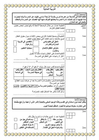 ‫ّة‬‫ي‬‫المدن‬ ‫التربية‬
‫األولى‬ ‫الوضعية‬
‫ا‬ ّ‫الر‬ ‫بالسنة‬ ‫تدرس‬ ‫عمرها‬ ‫من‬ ‫التاسعة‬ ‫في‬ ‫فتاة‬ ‫فاطمة‬‫تجاوزت‬ ‫ا‬ّ‫ولم‬ ‫المدرسة‬ ‫عن‬ ‫ّبت‬‫ي‬‫تغ‬ ‫أساسي‬ ‫بعة‬
‫غيابها‬‫ة‬ّ‫د‬‫م‬3‫والتحقت‬ ‫المدرسة‬ ‫عن‬ ‫انفصلت‬ ‫ها‬ّ‫ن‬‫أ‬ ‫منها‬ ‫فعرفت‬ ‫بعائلتها‬‫المدرسة‬ ‫إدارة‬ ‫صلت‬ّ‫ت‬‫ا‬ ‫ّام‬‫ي‬‫أ‬
.‫المنازل‬ ‫أحد‬ ‫في‬ ‫بالعمل‬
‫عدد‬ ‫التعليمة‬1‫حقوق‬ ‫لبعض‬ ‫تجاوز‬ ‫وقع‬ ‫ه‬ّ‫ن‬‫أ‬ ‫أالحظ‬ ‫ة‬ّ‫ي‬‫الوضع‬ ‫خالل‬ ‫من‬ :
‫كطفل:أذكرها‬ ‫فاطمة‬.
-. . . . . . .. . . . . . . . . . . . . . . . . . . . . . . . . . . . . . . . . . . .
. . . . . .
‫عليمة‬ّ‫ت‬‫ال‬2.‫الطفل‬ ‫حقوق‬ ‫حول‬ ‫اإلفادات‬ ‫ببعض‬ ‫رتني‬ّ‫ك‬‫ذ‬ ‫فاطمة‬ ‫ة‬ّ‫ي‬‫:وضع‬
(‫عالمة‬ ‫أضع‬)×:‫الطفل‬ ‫حقوق‬ ‫تحفظ‬ ‫ي‬ّ‫ت‬‫ال‬ ‫اإلفادة‬ ‫أمام‬
-‫التربية‬ ‫في‬ ‫التقصير‬
.‫والرعاية‬
-‫ي‬ّ‫ينم‬ ‫تعليم‬ ‫في‬ ّ‫الحق‬
‫المدار‬.‫والقدرات‬ ‫ك‬
-.‫التعليم‬ ‫ّة‬‫ي‬‫مجان‬ -‫لإلهمال‬ ‫الطفل‬ ‫ض‬ّ‫تعر‬
‫د‬ ّ‫والتشر‬
‫عليمةعدد‬ّ‫ت‬‫ال‬3.‫حقوق‬ ‫له‬ ‫مثلما‬ ‫واجبات‬‫الطفل‬ ‫:على‬
‫أذكر‬3:‫المدرسة‬ ‫في‬ ‫الطفل‬ ‫على‬ ‫واجبات‬
1/. . . . . . . . . . . . . . . . . . . . . . . . . . . . . .2/. . . . . . . . . .
. . . . . . . . . . .. . . . . . . . . . . .3/. . . . . . . . . . . . . . . . . . .
. . .
‫التعليمةعدد‬4:"‫أوافق‬ ‫"ال‬ ‫"أوافق"أو‬ ‫سلوك‬ ّ‫كل‬ ‫تحت‬ ‫:أكتب‬
‫يلعب‬ ‫طفل‬
‫ّاحة‬‫س‬‫ال‬ ‫في‬
‫أشجارا‬ ‫يغرسون‬ ‫أطفال‬
‫المدرسة‬ ‫حديقة‬ ‫في‬
‫م‬ّ‫د‬‫يق‬ ‫طفل‬
‫ورد‬ ‫باقة‬
‫م‬ّ‫للمعل‬
‫يغيب‬ ‫طفل‬
‫عن‬
‫المدرسة‬
‫عليمةعدد‬ّ‫ت‬‫ال‬5ّ‫ت‬‫ست‬ ‫:بمن‬‫انقطاع‬ ‫سبب‬ ‫عرفت‬ ‫أن‬ ‫بعد‬ ‫المدرسة‬ ‫إدارة‬ ‫صل‬
‫المدرسة؟‬ ‫عن‬ ‫فاطمة‬
:‫الزائد‬ ‫أ/أشطب‬:‫بـ‬ ‫المدرسة‬ ‫صل‬ّ‫ت‬‫ست‬‫إدارة‬‫التربية‬‫والتكوين‬‫مندوب‬
‫حماية‬‫الطف‬
‫ب‬/‫ف؟‬ ّ‫تتصر‬ ‫كيف‬ ‫ل‬ّ‫غ‬‫المش‬ ‫هذا‬ ‫مكان‬ ‫كنت‬ ‫لو‬
. . . . . . . . . . . . . . . . . . . . . . . . . . . . . . . . . . . . . . . . .. . . . . . . . . . . . . . . . . . . .
. . . . . . . . . . . . . . . . . . . . . . . . . . . . . . . . . . .
‫المعايير‬
‫معـ‬2
‫معـ‬1
‫معـ‬1
‫معـ‬1
‫انية‬ّ‫ث‬‫ال‬ ‫الوضعية‬
‫الذي‬ ‫باإلجابة.األمر‬ ‫المعني‬ ‫الوحيد‬ ‫ه‬ّ‫ن‬‫وكأ‬ ‫القسم‬ ‫في‬ ‫استئذان‬ ‫دون‬ ‫أحمد‬ ‫م‬ّ‫يتكل‬‫متنا‬ّ‫معل‬ ‫وأزعج‬ ‫أزعجنا‬
.‫اليوم‬ ‫ّة‬‫ص‬‫لح‬ ‫م‬ّ‫المنظ‬ ‫للحوار‬ ‫موضوعا‬ ‫سلوكه‬ ‫اختارت‬ ‫التي‬
‫عدد‬ ‫التعليمة‬1‫عالمة‬ ‫:أضع‬)×(.‫ذلك‬ ‫ل‬ّ‫يعل‬ ‫ما‬ ‫أمام‬
–‫من‬ ّ‫جو‬ ‫في‬ ‫يساهم‬
.‫م‬ّ‫المنظ‬ ‫الحوار‬
–‫ينتظر‬ ‫ال‬
.‫م‬ّ‫المعل‬ ‫إذن‬
-‫ه‬ّ‫ق‬‫ح‬ ‫يمارس‬
.‫التعبير‬ ‫في‬
-‫المجال‬ ‫يترك‬ ‫ال‬
‫التفكير‬ ‫في‬ ‫ألصدقائه‬.
-‫آخرين‬ ‫بوجود‬ ‫يشعر‬ ‫ال‬
.‫الكلمة‬ ‫في‬ ّ‫الحق‬ ‫يشاركونه‬
‫معـ‬3
‫معـ‬2
 