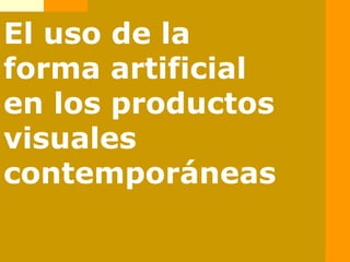 El uso de la
forma artificial
en los productos
visuales
contemporáneas
 