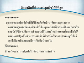 ศึกษาึϸนที่ทาการปลุกพืชได้ดีที่สุด
ผลการทดลอง
จากการทดองปากว่าึϸนที่ใช้ดีที่สุดคือึϸนร่วน+ึϸนทรายเพราะจาก
การศึกษาคุณสมบัติของึϸนแล้วได้เหตุผลมาดังนี้ึϸนร่วนเป็นึϸนที่กักเก็บ
และปุ๋ ยได้ดีส่วนึϸนทรายมีคุณสมบัติในการไหลผ่านของน้าและปุ๋ ยได้ดี
ดังนั้นการปลูกด้วยึϸน+ทรายจะดีกว่าึϸนชนิดอื่นๆและดนที่ปลูกได้แย่
สุดคือึϸนเหนียวเพราะมีการกักเก็บน้ามากไป
ข้อเสนอแนะ
ึϸนเหนียวสามารถปลูกได้ในพืชบางเฉพาะเช่นข้าว
 