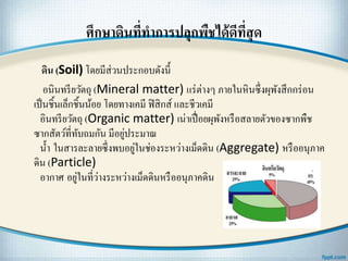 ศึกษาึϸนที่ทาการปลุกพืชได้ดีที่สุด
ึϸน (Soil) โดยมีส่วนประกอบดังนี้
อนินทรียวัตถุ (Mineral matter) แร่ต่างๆ ภายในหินซึ่งผุพังสึกกร่อน
เป็นชิ้นเล็กชิ้นน้อย โดยทางเคมี ฟิสิกส์ และชีวเคมี
อินทรียวัตถุ (Organic matter) เน่าเปื่อยผุพังหรือสลายตัวของซากพืช
ซากสัตว์ที่ทับถมกัน มีอยู่ประมาณ
น้า ในสารละลายซึ่งพบอยู่ในช่องระหว่างเม็ดึϸน (Aggregate) หรืออนุภาค
ึϸน (Particle)
อากาศ อยู่ในที่ว่างระหว่างเม็ดึϸนหรืออนุภาคึϸน
 