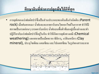 ศึกษาึϸนที่ทาการปลุกพืชได้ดีที่สุด
• การผุพังของแร่เฟลด์สปาร์ซึ่งเป็นส่วนประกอบของหินต้นกาเนิดึϸน (Parent
rock) เมื่อฝนตกลงมา น้าฝนจะละลายคาร์บอนไดออกไซด์ในอากาศ ทาให้มี
สภาพเป็นกรดอ่อนๆ (กรดคาร์บอนิก) น้าฝนบนพื้นผิวซึมลงสู่เบื้องล่างและทา
ปฏิกิริยากับแร่เฟลด์สปาร์ที่อยู่ในหิน ทาให้เกิดการผุพังทางเคมี (Chemical
weathering) แตกสลายเป็นเม็ดทราย (ซิลิกา), แร่ึϸนเหนียว (Clay
mineral), ประจุโซเดียม แคลเซียม และโปแตสเซียม ในรูปของสารละลาย
 