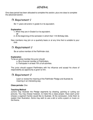 ! -
One class period has been allocated to complete this section, plus one class to complete
the advanced section.
"
Be 11 years old and/or in grade 6 or its equivalent.
Explanation
1. When they are in Grade 6 or its equivalent.
or
2. At the beginning of the semester in which their 11th Birthday falls.
New members may join on a quarterly basis or at any time that is suitable to your
club.
Be an active member of the Pathfinder club.
Explanation
To be an active member the junior should:
a. Be a financial member of Pathfinders.
b. Participate in at least 75% of all activities.
The junior should support Pathfinders with his influence and accept his share of
responsibility as opportunity is given to him.
*
Learn or review the meaning of the Pathfinder Pledge and illustrate its
meaning in an interesting way.
Class periods: One
Teaching Method
Juniors may illustrate the Pledge segments by drawing, painting or cutting out
pictures. You may choose however, to make this a class project. Have each junior
choose a segment he/she would like to illustrate. At the conclusion, invite them to
explain their illustration. Some may wish to use a skit or write a poem or music on
the theme.
 