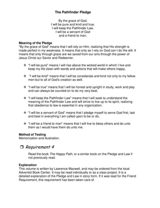 The Pathfinder Pledge
By the grace of God,
I will be pure and kind and true.
I will keep the Pathfinder Law.
I will be a servant of God
and a friend to man.
Meaning of the Pledge
"By the grace of God" means that I will rely on Him, realizing that His strength is
made perfect in my weakness. It means that only as I rely on God can I do His will. It
means that only through grace are we saved from our sins through the power of
Jesus Christ our Savior and Redeemer.
"I will be pure" means I will rise above the wicked world in which I live and
keep my life clean with words and actions that will make others happy.
"I will be kind" means that I will be considerate and kind not only to my fellow
men but to all of God's creation as well.
"I will be true" means that I will be honest and upright in study, work and play
and can always be counted on to do my very best.
"I will keep the Pathfinder Law" means that I will seek to understand the
meaning of the Pathfinder Law and will strive to live up to its spirit, realizing
that obedience to law is essential in any organization.
"I will be a servant of God" means that I pledge myself to serve God first, last
and best in everything I am called upon to be or do.
“I will be a friend to man" means that I will live to bless others and do unto
them as I would have them do unto me.
Method of Testing
Memorization and illustration.
&
Read the book The Happy Path, or a similar book on the Pledge and Law if
not previously read.
Explanation
This volume is written by Lawrence Maxwell, and may be ordered from the local
Adventist Book Center. It may be read individually or as a class project. It is a
detailed explanation of the Pledge and Law in story form. If it was read for the Friend
Requirement, this requirement has been taken care of.
 