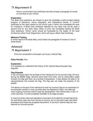 0
Have a current book club certificate and write at least a paragraph of review
on one book of your choice.
Explanation
The Book Club selections are chosen to give the candidate a well-rounded reading
program of adventure, nature, biography, and inspirational stories. A "current"
certificate for the class means for the church year in which one completed the work
for Investiture. A Book Club certificate reported for any class may not be used a
second time for any other class. When a junior has completed reading the Book
Club selections, his/her name should be forwarded by the leader to the local
Conference office Youth Department, which will issue a Book Club Certificate.
Method of Testing
A verbal report of the book titles, and at least one paragraph of review on one of
these books.
"
Know the composition and proper use of your national flag.
Class Periods: One
Explanation
It is necessary to understand the history of the national flag and proper flag
etiquette.
Flag Etiquette
It has not always been the privilege of the individual to fly his country's flag. On land,
during the Middle Ages, banners were flown from forts, and as colonization swept
forward, the flag was flown as a symbol of possession. It was always the state or its
representatives that hoisted the flag. The flag was not really the property of the
people.
The desire on the part of the individual to hoist his country's flag as an expression of
his patriotism started in most countries after the Napoleonic Wars, and although
many reigning monarchs tried to stop this development, their efforts were in vain. In
a few countries, it is still completely forbidden to fly flags privately.
In most countries rules and regulations have been formulated for private flag flying.
On land these rules vary from country to country, but on sea strict rules have been
developed and these are accepted everywhere. A country's national flag has now
become an honored symbol.
 