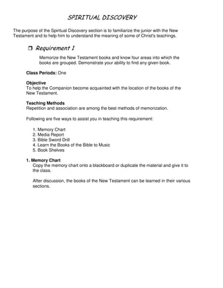 # 1 - # ( 2 3
The purpose of the Spiritual Discovery section is to familiarize the junior with the New
Testament and to help him to understand the meaning of some of Christ's teachings.
"
Memorize the New Testament books and know four areas into which the
books are grouped. Demonstrate your ability to find any given book.
Class Periods: One
Objective
To help the Companion become acquainted with the location of the books of the
New Testament.
Teaching Methods
Repetition and association are among the best methods of memorization.
Following are five ways to assist you in teaching this requirement:
1. Memory Chart
2. Media Report
3. Bible Sword Drill
4. Learn the Books of the Bible to Music
5. Book Shelves
1. Memory Chart
Copy the memory chart onto a blackboard or duplicate the material and give it to
the class.
After discussion, the books of the New Testament can be learned in their various
sections.
 