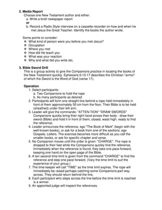 2. Media Report
Choose one New Testament author and either:
a. Write a brief newspaper report
or
b. Record a Radio Style interview on a cassette recorder on how and when he
met Jesus the Great Teacher. Identify the books the author wrote.
Some points to consider:
What kind of person were you before you met Jesus?
Occupation
Where you met
How did He teach you
What was your reaction
Why and what did you write etc.
3. Bible Sword Drill
This is a group activity to give the Companions practice in locating the books of
the New Testament quickly. Ephesians 6:13-17 describes the Christian "armor"
of which the Sword is the Word of God (verse 17).
Operation
1. Select participants:
a. Two Companions to hold the rope
b. As many participants as desired
2. Participants will form one straight line behind a rope held immediately in
front of them approximately 50 cm from the floor. Their Bible is to be held
(sheathed) under their left arm.
3. Leader will give the commands: "ATTEN-TION" "DRAW SWORDS"
Companions quickly bring their right hand across their body - draw their
sword (Bible) and hold it in front of them, closed, waist high, ready to find
the reference.
4. Leader announces the reference, ego "The Book of Mark" (begin with the
well known books), or ask for a book from one of the sections, ego
Gospels, Letters. The exercise becomes more difficult as you call the
smaller books, or ask for specific chapter and verse.
5. No Companion moves until the order is given: "CHARGE". The rope is
dropped to their feet while the Companions quickly find the reference.
Immediately when the reference is found, they take one pace forward,
keeping one hand on the open page of the Bible.
6. A ten second time limit is given from the command "CHARGE" to find the
reference and step one pace forward. (Vary the time limit to suit the
experience of your group.)
7. The time keeper will call "TIME" as the time limit expires. The rope will
immediately be raised perhaps catching some Companions part way
across. They should return behind the line.
8. Each participant who steps across the line before the time limit is reached
is a winner.
9. An appointed judge will inspect the references.
 