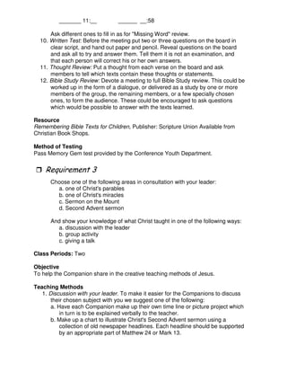 _______ 11:__ ______ __:58
Ask different ones to fill in as for "Missing Word" review.
10. Written Test: Before the meeting put two or three questions on the board in
clear script, and hand out paper and pencil. Reveal questions on the board
and ask all to try and answer them. Tell them it is not an examination, and
that each person will correct his or her own answers.
11. Thought Review: Put a thought from each verse on the board and ask
members to tell which texts contain these thoughts or statements.
12. Bible Study Review: Devote a meeting to full Bible Study review. This could be
worked up in the form of a dialogue, or delivered as a study by one or more
members of the group, the remaining members, or a few specially chosen
ones, to form the audience. These could be encouraged to ask questions
which would be possible to answer with the texts learned.
Resource
Remembering Bible Texts for Children, Publisher: Scripture Union Available from
Christian Book Shops.
Method of Testing
Pass Memory Gem test provided by the Conference Youth Department.
*
Choose one of the following areas in consultation with your leader:
a. one of Christ's parables
b. one of Christ's miracles
c. Sermon on the Mount
d. Second Advent sermon
And show your knowledge of what Christ taught in one of the following ways:
a. discussion with the leader
b. group activity
c. giving a talk
Class Periods: Two
Objective
To help the Companion share in the creative teaching methods of Jesus.
Teaching Methods
1. Discussion with your leader. To make it easier for the Companions to discuss
their chosen subject with you we suggest one of the following:
a. Have each Companion make up their own time line or picture project which
in turn is to be explained verbally to the teacher.
b. Make up a chart to illustrate Christ's Second Advent sermon using a
collection of old newspaper headlines. Each headline should be supported
by an appropriate part of Matthew 24 or Mark 13.
 