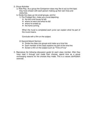 2. Group Activities
a. Role Play. As a group the Companion class may like to act out the topic
they have chosen with each person making up their own lines and
costumes.
b. Divide the class up into small groups, and for:
1) The Prodigal Son, make up a mural depicting:
the farm and house he left
where he went and what he did
where he ended up
the home coming
When the mural is completed each junior can explain what his part of
the mural means.
Conclude with a film on the subject.
2) Second Advent Sermon:
Divide the class into groups and make up a time line
Each member of the class explains his part of the time line
Screen a film on the subject such as "Time of Fury"
3. Reproduce the following discussion guide for each class member. After they
have read it through and made their choices, spend time as a group
exchanging reasons for the choices they made. This is a values clarification
exercise.
 