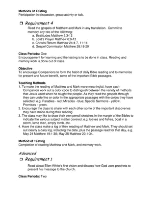 Methods of Testing
Participation in discussion, group activity or talk.
&
Read the gospels of Matthew and Mark in any translation. Commit to
memory any two of the following:
a. Beatitudes Matthew 5:3-12
b. Lord's Prayer Matthew 6:9-13
c. Christ's Return Matthew 24:4-7, 11-14
d. Gospel Commission Matthew 28:18-20
Class Periods: One
Encouragement for learning and the testing is to be done in class. Reading and
memory work is done out of class.
Objective
To encourage Companions to form the habit of daily Bible reading and to memorize
for present and future benefit, some of the important Bible passages.
Teaching Methods
1. To make the reading of Matthew and Mark more meaningful, have each
Companion work out a color code to distinguish between the variety of methods
that Jesus used when he taught the people. As they read the gospels through
they can underline or color in the appropriate passages with the colors they have
selected: e.g. Parables - red; Miracles - blue; Special Sermons - yellow;
Promises - green.
2. Encourage the class to share with each other some of the important discoveries
they have made during their reading.
3. The class may like to draw their own pencil sketches in the margin of the Bibles to
indicate the various subject matter covered, e.g. loaves and fishes, boat in a
storm, lame man, empty tomb. etc.
4. Have the class make a log of their reading of Matthew and Mark. They should set
out clearly a daily log, including the date, plus the passage read for that day, e.g.
May 24 Matthew 19:1-30; May 25 Matthew 20:1-34.
Method of Testing
Completion of reading Matthew and Mark, and memory work.
"
Read about Ellen White's first vision and discuss how God uses prophets to
present his message to the church.
Class Periods: Two
 