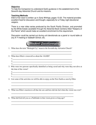Objective
To help the Companion to understand God's guidance in the establishment of the
Seventh-day Adventist Church and its missions.
Teaching Methods
Ellen's first vision is written up in Early Writings, pages 13-20. The material provides
excellent food for discussion and thought, especially for a Friday night devotional
vespers.
There is a new video series produced by the South Pacific Division, and promoted
by the White Estate (available through the Adventist Book Centers) titled "Keepers of
the Flame" which would make an excellent enrichment to this requirement.
Discussion could be carried out during unit devotionals as a panel or round table at
any A Y meeting or Sabbath School, etc.
1. What does the term "Midnight Cry" mean to the Seventh-day Adventist Church?
________________________________________________________________
________________________________________________________________
2. What does Ellen's vision tell us about the 144,000?
1._______________________________________________________________
2._______________________________________________________________
3._______________________________________________________________
3. Who were two persons specifically identified as being saved and why were they not alive at
the time of the vision?
a.________________________________________________________________
b.________________________________________________________________
c.________________________________________________________________
4. List some of the activities we will be able to enjoy on the New Earth as seen by Ellen.
__________________________________________________________________
__________________________________________________________________
__________________________________________________________________
5. What was Ellen's reaction to all that she saw and how did she feel when the vision was over?
__________________________________________________________________
__________________________________________________________________
6. What did God tell you as a Pathfinder in that vision given so long ago?
__________________________________________________________________
__________________________________________________________________
 