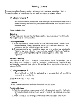 # ' (
The purpose of the Service section is to continue to provide opportunity for the
Companion class to experience the joy and happiness of serving others.
"
By consultation with your leader, work out ways to spend at least two hours in
your community demonstrating in a consistent manner, real companionship to
someone else.
Class Periods: One
Objective
To help the juniors to understand and develop their possible casual friendships, to
the deeper level of companionship.
Teaching Methods
1. The companionship should be directed to someone in need such as shut-ins,
disabled elderly, new-comers to the community, the shy and bashful of the
same age, and the "difficult/left out" boy or girl.
2. The companionship can include little favors and inner circle group activities for
the same age, and extend to very meaningful areas for the elderly. Reading,
letter writing, sharing and talking with an elderly person will be most
significant.
Method of Testing
Participation in two hours of practical companionship. Have Companions give a
report describing the effect or result of their activity on the people they shared with
and describe how much they enjoyed this activity, if they learned anything, and if it
was worthwhile.
Spend at least one half day participating in a project that will benefit the
community or your church.
Class Periods: Out-of-class time.
Objective
To help the Companion to develop an interest in helping others.
Teaching Methods
1. Activities can include a civic project which will necessitate a visit by the leader
to the authorities to arrange for an approved project, e.g. clean-up campaign,
etc.
2. The leader could also arrange with the Pastor/Church Board for a church
 