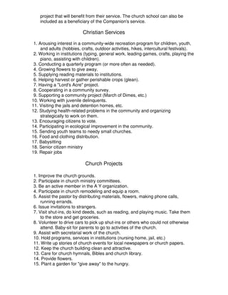 project that will benefit from their service. The church school can also be
included as a beneficiary of the Companion's service.
Christian Services
1. Arousing interest in a community-wide recreation program for children, youth,
and adults (hobbies, crafts, outdoor activities, hikes, intercultural festivals).
2. Working in institutions (typing, general work, leading games, crafts, playing the
piano, assisting with children).
3. Conducting a quarterly program (or more often as needed).
4. Growing flowers to give away.
5. Supplying reading materials to institutions.
6. Helping harvest or gather perishable crops (glean).
7. Having a "Lord's Acre" project.
8. Cooperating in a community survey.
9. Supporting a community project (March of Dimes, etc.)
10. Working with juvenile delinquents.
11. Visiting the jails and detention homes, etc.
12. Studying health-related problems in the community and organizing
strategically to work on them.
13. Encouraging citizens to vote.
14. Participating in ecological improvement in the community.
15. Sending youth teams to needy small churches.
16. Food and clothing distribution.
17. Babysitting
18. Senior citizen ministry
19. Repair jobs
Church Projects
1. Improve the church grounds.
2. Participate in church ministry committees.
3. Be an active member in the A Y organization.
4. Participate in church remodeling and equip a room.
5. Assist the pastor by distributing materials, flowers, making phone calls,
running errands.
6. Issue invitations to strangers.
7. Visit shut-ins, do kind deeds, such as reading, and playing music. Take them
to the store and get groceries.
8. Volunteer to drive cars to pick up shut-ins or others who could not otherwise
attend. Baby-sit for parents to go to activities of the church.
9. Assist with secretarial work of the church.
10. Hold programs, services in institutions (nursing home, jail, etc.)
11. Write up stories of church events for local newspapers or church papers.
12. Keep the church building clean and attractive.
13. Care for church hymnals, Bibles and church library.
14. Provide flowers.
15. Plant a garden for "give away" to the hungry.
 