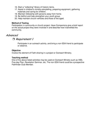 16. Start a "collecting" library of historic items.
17. Assist in children's ministry-storytelling, preparing equipment, gathering
materials and caring for children.
18. Maintain fellowship with persons away from home.
19. Be faithful and help strengthen your youth group.
20. Help maintain church vehicles and those of the aged.
Method of Testing
Participation in community or church project. Have Companions give a brief report
on the actual project they were involved in and describe how it benefited the
community.
"
Participate in an outreach activity, and bring a non-SDA friend to participate
or observe.
Objective
Involve the element of Faith-sharing in a project or Outreach Ministry.
Teaching method
One of the above listed activities may be used on Outreach Ministry such as VBS,
Five-day Plan, Revelation Seminar, etc. The non-SDA friend could be a prospective
Pathfinder Club Member.
 
