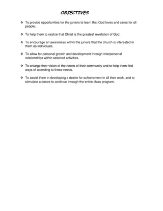 To provide opportunities for the juniors to learn that God loves and cares for all
people.
To help them to realize that Christ is the greatest revelation of God.
To encourage an awareness within the juniors that the church is interested in
them as individuals.
To allow for personal growth and development through interpersonal
relationships within selected activities.
To enlarge their vision of the needs of their community and to help them find
ways of attending to these needs.
To assist them in developing a desire for achievement in all their work, and to
stimulate a desire to continue through the entire class program.
 