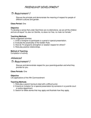 # 2 -( 4
"
Discuss the principle and demonstrate the meaning of respect for people of
different cultures and gender.
Class Period: One
Objective
To develop a sense that under God there are no distinctions, we are all His children
and are all equal-"no Jew nor Gentile, no slave nor free, no male nor female."
Teaching Methods
Some suggested activities:
1. Invite a foreigner to participate in a panel or special presentation.
2. Evaluate the practicality of the Golden Rule.
3. How do TV programs strengthen or weaken respect for others?
4. Role play positive relationships.
Method of Teaching
Completion of activity
"
Discuss and demonstrate respect for your parents/guardian and what they
provide for you.
Class Periods: One
Objective
Life applications of the fifth Commandment
Teaching Methods
1. Role play a parent having to deal with a difficult junior.
2. Extend an invitation for a special presentation by someone in a juvenile court
or police department.
3. Search for Bible stories that may apply and illustrate how they apply.
 