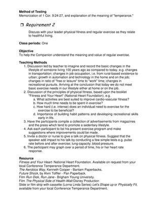 Method of Testing
Memorization of 1 Cor. 9:24-27, and explanation of the meaning of "temperance."
Discuss with your leader physical fitness and regular exercise as they relate
to healthful living.
Class periods: One
Objective
To help the Companion understand the meaning and value of regular exercise.
Teaching Methods
1. Discussion led by teacher to imagine and record the basic changes in the
lifestyle of someone living 100 years ago as compared to today. e.g. changes
in transportation; changes in job occupation, i.e. from rural-based existence to
urban; growth in automation and technology in the home and on the job;
changes in ratio of "free or leisure" time to "work" time; changes in
recreational pursuits. Arriving at the conclusion that today we do not meet
basic exercise needs in our lifestyle either at home or on the job.
2. Discussion of the principles of physical fitness, based upon the booklet
"Fitness and Your Heart" (National Heart Foundation), e.g.
a. What activities are best suited to improve cardio-vascular fitness?
b. How much time needs to be spent in exercise?
c. How hard (i.e. intense) does an individual need to exercise for the
exercise to be beneficial?
d. Importance of building habit patterns and developing recreational skills
early in life.
3. Have the participants compile a collection of advertisements from magazines
and the press which tend to promote a sedentary lifestyle.
4. Ask each participant to list his present exercise program and make
suggestions where improvements could be made.
5. Invite a doctor or nurse to give a talk on physical fitness. Suggest that the
speaker add impact to his talk by conducting a few simple tests e.g. pulse
rate before and after exercise; lung capacity; blood pressure.
6. The participant may graph over a period of time, his or her heart rate
response.
Resource
Fitness and Your Heart- National Heart Foundation. Available on request from your
local Conference Temperance Department.
The Aerobics Way, Kenneth Cooper - Bantam Paperbacks.
Future Shock, by Alvin Toffler - Pan Paperback.
Film Run Dick, Run Jane - Brigham Young University.
Film The Physical Side of Health-Walt Disney Production
Slide or film strip with cassette (Lorna Linda Series) Let's Shape up or Physically Fit,
available from your local Conference Temperance Department.
 