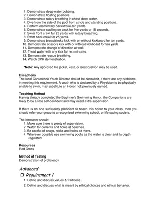 1. Demonstrate deep-water bobbing.
2. Demonstrate floating positions.
3. Demonstrate rotary breathing in chest-deep water.
4. Dive from the side of the pool from stride and standing positions.
4. Perform elementary backstroke-ten yards.
6. Demonstrate sculling on back for five yards or 15 seconds.
7. Swim front crawl for 25 yards with rotary breathing.
8. Swim back crawl for 25 yards.
9. Demonstrate breaststroke kick with or without kickboard for ten yards.
10. Demonstrate scissors kick with or without kickboard for ten yards.
11. Demonstrate change of direction at wall.
12. Tread water with any kick for two minutes.
13. Demonstrate rescue breathing.
14. Watch CPR demonstration.
*Note: Any approved life jacket, vest, or seat cushion may be used.
Exceptions
The local Conference Youth Director should be consulted, if there are any problems
in meeting this requirement. A youth who is declared by a Physician to be physically
unable to swim, may substitute an Honor not previously earned.
Teaching Method
Having already completed the Beginner's Swimming Honor, the Companions are
likely to be a little self-confident and may need extra supervision.
If there is no one sufficiently proficient to teach this honor to your class, then you
should refer your group to a recognized swimming school, or life saving society.
The instructor should:
1. Make sure there is plenty of supervision.
2. Watch for currents and holes at beaches.
3. Be careful of snags, rocks and holes at rivers.
4. Wherever possible use swimming pools as the water is clear and its depth
regulated.
Resources
Red Cross
Method of Testing
Demonstration of proficiency
"
1. Define and discuss values & traditions.
2. Define and discuss what is meant by ethical choices and ethical behavior.
 