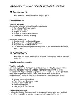 ( ! 5 ( - # 2 -( 4
"
Plan and lead a devotional service for your group.
Class Periods: One
Teaching Methods
Consider the following potential times for devotionals:
1. Start of each Pathfinder Meeting
2. AJY Society Meeting
3. Vespers at church
4. At close of Sabbath while on a hike
5. On campouts-morning, evening.
Some topic suggestions:
1. Requirement 3 from Spiritual Discovery
2. Requirement 1 from Health and Fitness
3. Requirement 3 from Nature Study
4. You might find other ways of combining such as requirements from Pathfinder
Honors, etc.
Help your unit or club plan a special activity such as a party, hike, or overnight
campout.
Class Periods: One, plus event
Teaching methods
Juniors always love to attend parties, and especially so if they have a part in the
planning. The leader therefore, will begin organizing the event with an open
discussion with the juniors to set up guidelines and principles and to incorporate as
many ideas as possible from the juniors, and include them in the various
responsibilities. Organization will include at least the following essential points:
a. Meeting place, date and time
b. Party theme and decoration needs
c. Who will be invited to attend
d. Games to be played
e. Food preparation and service
Involvement of Juniors
It is intended that the Companions will have a voice in planning the party and that
they will be involved in all aspects of organizational responsibilities and in
 
