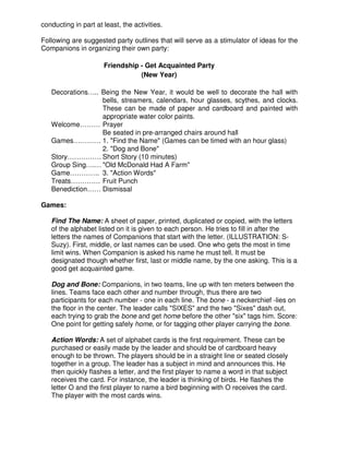 conducting in part at least, the activities.
Following are suggested party outlines that will serve as a stimulator of ideas for the
Companions in organizing their own party:
Friendship - Get Acquainted Party
(New Year)
Decorations….. Being the New Year, it would be well to decorate the hall with
bells, streamers, calendars, hour glasses, scythes, and clocks.
These can be made of paper and cardboard and painted with
appropriate water color paints.
Welcome……… Prayer
Be seated in pre-arranged chairs around hall
Games………… 1. "Find the Name" (Games can be timed with an hour glass)
2. "Dog and Bone"
Story…………… Short Story (10 minutes)
Group Sing….… "Old McDonald Had A Farm"
Game…………. 3. "Action Words"
Treats…………. Fruit Punch
Benediction…… Dismissal
Games:
Find The Name: A sheet of paper, printed, duplicated or copied, with the letters
of the alphabet listed on it is given to each person. He tries to fill in after the
letters the names of Companions that start with the letter. (ILLUSTRATION: S-
Suzy). First, middle, or last names can be used. One who gets the most in time
limit wins. When Companion is asked his name he must tell. It must be
designated though whether first, last or middle name, by the one asking. This is a
good get acquainted game.
Dog and Bone: Companions, in two teams, line up with ten meters between the
lines. Teams face each other and number through, thus there are two
participants for each number - one in each line. The bone - a neckerchief -lies on
the floor in the center. The leader calls "SIXES" and the two "Sixes" dash out,
each trying to grab the bone and get home before the other "six" tags him. Score:
One point for getting safely home, or for tagging other player carrying the bone.
Action Words: A set of alphabet cards is the first requirement. These can be
purchased or easily made by the leader and should be of cardboard heavy
enough to be thrown. The players should be in a straight line or seated closely
together in a group. The leader has a subject in mind and announces this. He
then quickly flashes a letter, and the first player to name a word in that subject
receives the card. For instance, the leader is thinking of birds. He flashes the
letter O and the first player to name a bird beginning with O receives the card.
The player with the most cards wins.
 