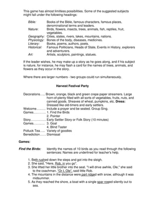 This game has almost limitless possibilities. Some of the suggested subjects
might fall under the following headings:
Bible: Books of the Bible, famous characters, famous places,
denominational terms and leaders.
Nature: Birds, flowers, insects, trees, animals, fish, reptiles, fruit,
vegetables.
Geography: Cities, states, rivers, lakes, mountains, nations.
Physiology: Bones of the body, diseases, medicines.
Literary: Books, poems, authors, poets.
Historical: Famous Politicians, Heads of State, Events in History, explorers
and adventurers.
Art: Artists, sculptors, paintings, statues.
If the leader wishes, he may make up a story as he goes along, and if his subject
is nature, for instance, he may flash a card for the names of trees, animals, and
flowers as they occur in the story.
Where there are larger numbers - two groups could run simultaneously.
Harvest Festival Party
Decorations….. Brown, orange, black and green crepe paper streamers. Large
horn-of-plenty filled with all sorts of vegetables, fruits, nuts, and
canned goods. Sheaves of wheat, pumpkins, etc. Dress:
Dressed like old-timers and early settlers.
Welcome……… Include a prayer and be seated. Group Sing.
Games………… 1. Find the Birds
2. Pointer
Story…………… Early Settler Story or Folk Story (10 minutes)
Games…….…. 3. Goal
4. Blind Taster
Potluck Tea….. Variety of goodies
Benediction…… Dismissal
Games:
Find the Birds: Identify the names of 10 birds as you read through the following
sentences: Names are underlined for teacher's help.
1. Beth rushed down the steps and got into the sleigh.
2. She said, "Here, Rob, in you go".
3. She lifted her little brother into the seat. "I will drive awhile, Ole," she said
to the coachman. "Or I, Ole", said little Rob.
4. The mountains in the distance were part ridged with snow, although it was
midsummer.
5. As they reached the shore, a boat with a single spar rowed silently out to
sea.
 