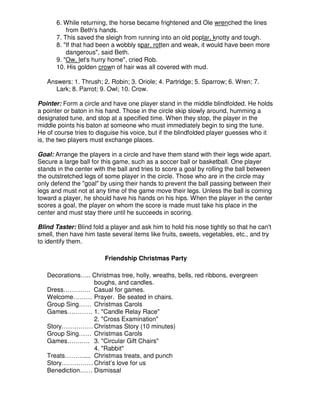 6. While returning, the horse became frightened and Ole wrenched the lines
from Beth's hands.
7. This saved the sleigh from running into an old poplar, knotty and tough.
8. "If that had been a wobbly spar, rotten and weak, it would have been more
dangerous", said Beth.
9. "Ow, let's hurry home", cried Rob.
10. His golden crown of hair was all covered with mud.
Answers: 1. Thrush; 2. Robin; 3. Oriole; 4. Partridge; 5. Sparrow; 6. Wren; 7.
Lark; 8. Parrot; 9. Owl; 10. Crow.
Pointer: Form a circle and have one player stand in the middle blindfolded. He holds
a pointer or baton in his hand. Those in the circle skip slowly around, humming a
designated tune, and stop at a specified time. When they stop, the player in the
middle points his baton at someone who must immediately begin to sing the tune.
He of course tries to disguise his voice, but if the blindfolded player guesses who it
is, the two players must exchange places.
Goal: Arrange the players in a circle and have them stand with their legs wide apart.
Secure a large ball for this game, such as a soccer ball or basketball. One player
stands in the center with the ball and tries to score a goal by rolling the ball between
the outstretched legs of some player in the circle. Those who are in the circle may
only defend the "goal" by using their hands to prevent the ball passing between their
legs and must not at any time of the game move their legs. Unless the ball is coming
toward a player, he should have his hands on his hips. When the player in the center
scores a goal, the player on whom the score is made must take his place in the
center and must stay there until he succeeds in scoring.
Blind Taster: Blind fold a player and ask him to hold his nose tightly so that he can't
smell, then have him taste several items like fruits, sweets, vegetables, etc., and try
to identify them.
Friendship Christmas Party
Decorations….. Christmas tree, holly, wreaths, bells, red ribbons, evergreen
boughs, and candles.
Dress…………. Casual for games.
Welcome……… Prayer. Be seated in chairs.
Group Sing…… Christmas Carols
Games………… 1. "Candle Relay Race"
2. "Cross Examination"
Story…………… Christmas Story (10 minutes)
Group Sing…… Christmas Carols
Games…….…. 3. "Circular Gift Chairs"
4. "Rabbit"
Treats……….... Christmas treats, and punch
Story…………… Christ’s love for us
Benediction…… Dismissal
 