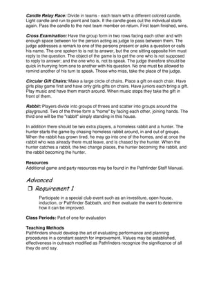 Candle Relay Race: Divide in teams - each team with a different colored candle.
Light candle and run to point and back. If the candle goes out the individual starts
again. Pass the candle to the next team member on return. First team finished, wins.
Cross Examination: Have the group form in two rows facing each other and with
enough space between for the person acting as judge to pass between them. The
judge addresses a remark to one of the persons present or asks a question or calls
his name. The one spoken to is not to answer, but the one sitting opposite him must
reply to the question. The object of the game is to get the one who is not supposed
to reply to answer; and the one who is, not to speak. The judge therefore should be
quick in hurrying from one to another with his question. No one must be allowed to
remind another of his turn to speak. Those who miss, take the place of the judge.
Circular Gift Chairs: Make a large circle of chairs. Place a gift on each chair. Have
girls play game first and have only girls gifts on chairs. Have juniors each bring a gift.
Play music and have them march around. When music stops they take the gift in
front of them.
Rabbit: Players divide into groups of threes and scatter into groups around the
playground. Two of the three form a "home" by facing each other, joining hands. The
third one will be the "rabbit" simply standing in this house.
In addition there should be two extra players, a homeless rabbit and a hunter. The
hunter starts the game by chasing homeless rabbit around, in and out of groups.
When the rabbit has grown tired, he may go into one of the homes, and at once the
rabbit who was already there must leave, and is chased by the hunter. When the
hunter catches a rabbit, the two change places, the hunter becoming the rabbit, and
the rabbit becoming the hunter.
Resources
Additional game and party resources may be found in the Pathfinder Staff Manual.
"
Participate in a special club event such as an investiture, open house,
induction, or Pathfinder Sabbath, and then evaluate the event to determine
how it can be improved.
Class Periods: Part of one for evaluation
Teaching Methods
Pathfinders should develop the art of evaluating performance and planning
procedures in a constant search for improvement. Values may be established,
effectiveness in outreach modified as Pathfinders recognize the significance of all
they do and say.
 