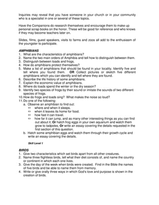 Inquiries may reveal that you have someone in your church or in your community
who is a specialist in one or several of these topics.
Have the Companions do research themselves and encourage them to make up
personal scrap books on the honor. These will be good for reference and who knows
if they may become teachers later on.
Slides, films, guest speakers, visits to farms and zoos all add to the enthusiasm of
the youngster to participate.
AMPHIBIANS
1. What are the characteristics of amphibians?
2. Name the two main orders of Amphibia and tell how to distinguish between them.
3. Distinguish between toads and frogs.
4. How do amphibians protect themselves?
5. Make a list of amphibians that should be found in your locality. Identify five and
tell where you found them. OR Collect pictures or sketch five different
amphibians which you can identify and tell where they are found.
6. Describe the life history of some amphibians.
7. Explain the economic value of amphibians.
8. Where do toads spend the winter or the dry season?
9. Identify two species of frogs by their sound or imitate the sounds of two different
species of frogs.
10.How do frogs and toads sing? What makes the noise so loud?
11.Do one of the following:
a. Observe an amphibian to find out:
where and when it sleeps.
when it leaves its home for food.
how fast it can travel.
how far it can jump, and as many other interesting things as you can find
out about it; Or hatch frog eggs in your own aquarium and watch them
grow to tadpoles, Or write an essay covering the details requested in the
first section of this question.
b. Hatch some amphibian eggs and watch them through their growth cycle and
write an essay covering the details.
Skill Level 1
BIRDS
1. Give two characteristics which set birds apart from all other creatures.
2. Name three flightless birds, tell what their diet consists of, and name the country
or continent in which each one lives.
3. Give the day of the week when birds were created. Find in the Bible the names
of five birds and be able to name them from memory.
4. Write or give orally three ways in which God s love and purpose is shown in the
creation of birds.
 