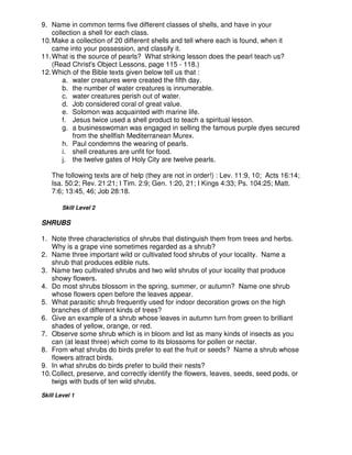 9. Name in common terms five different classes of shells, and have in your
collection a shell for each class.
10.Make a collection of 20 different shells and tell where each is found, when it
came into your possession, and classify it.
11.What is the source of pearls? What striking lesson does the pearl teach us?
(Read Christ's Object Lessons, page 115 - 118.)
12.Which of the Bible texts given below tell us that :
a. water creatures were created the fifth day.
b. the number of water creatures is innumerable.
c. water creatures perish out of water.
d. Job considered coral of great value.
e. Solomon was acquainted with marine life.
f. Jesus twice used a shell product to teach a spiritual lesson.
g. a businesswoman was engaged in selling the famous purple dyes secured
from the shellfish Mediterranean Murex.
h. Paul condemns the wearing of pearls.
i. shell creatures are unfit for food.
j. the twelve gates of Holy City are twelve pearls.
The following texts are of help (they are not in order!) : Lev. 11:9, 10; Acts 16:14;
Isa. 50:2; Rev. 21:21; I Tim. 2:9; Gen. 1:20, 21; I Kings 4:33; Ps. 104:25; Matt.
7:6; 13:45, 46; Job 28:18.
Skill Level 2
SHRUBS
1. Note three characteristics of shrubs that distinguish them from trees and herbs.
Why is a grape vine sometimes regarded as a shrub?
2. Name three important wild or cultivated food shrubs of your locality. Name a
shrub that produces edible nuts.
3. Name two cultivated shrubs and two wild shrubs of your locality that produce
showy flowers.
4. Do most shrubs blossom in the spring, summer, or autumn? Name one shrub
whose flowers open before the leaves appear.
5. What parasitic shrub frequently used for indoor decoration grows on the high
branches of different kinds of trees?
6. Give an example of a shrub whose leaves in autumn turn from green to brilliant
shades of yellow, orange, or red.
7. Observe some shrub which is in bloom and list as many kinds of insects as you
can (at least three) which come to its blossoms for pollen or nectar.
8. From what shrubs do birds prefer to eat the fruit or seeds? Name a shrub whose
flowers attract birds.
9. In what shrubs do birds prefer to build their nests?
10.Collect, preserve, and correctly identify the flowers, leaves, seeds, seed pods, or
twigs with buds of ten wild shrubs.
Skill Level 1
 