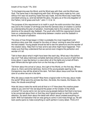 breath of his mouth." Ps. 33:6
"In the beginning was the Word, and the Word was with God, and the Word was
God. The same was in the beginning with God. All things were made by him; and
without him was not anything made that was made. And the Word was made flesh,
and dwelt among us, (and we beheld His glory, the glory as of the only begotten of
the Father,) full of grace and truth." John 1:1-3 & 14.
The purpose of this requirement is to instill in youth the solid conviction that Jesus
was and is the Creator of all things and that the Genesis story of creation is central
to understanding the plan of salvation. Inextricably tied to the creation story is the
doctrine of the seventh-day Sabbath. The youth who fulfill this requirement should
have an understanding of the relationship between creation and the Sabbath in
terms of the plan of salvation.
The story of how things began in Eden is probably the most magnificent and
wondrous story ever told, except for the story of Jesus’ coming to save that which
He had created. Young people should be led to see the adventure and the wonder of
the creation story. Help them to hear and to see what might have happened. Then
make sure that they understand that we cannot even imagine the perfection and
wonder of it all.
Talk to them about what it might have been like each day. What was it like before
day one? Talk about darkness-complete darkness without any source of light that we
know about; it was like being in a cave when all of the lights are turned off-that's
dark! Where did the light come from on the first day of creation?
Tell them about the arrival of Jesus, the Light of the World, on the first day. Where
Jesus is, there cannot be darkness. Some of the young people aspiring to be
Companions may still be afraid of the dark. Tell them about Jesus and how He takes
care of us when we are in the dark.
Why did Jesus create the world? Was there a logical order to the way Jesus made
the world? What were the animals like then, the birds, the insects, the flowers, the
trees, the clouds-everything?
How did Jesus make the world and all that is in it? How does His creative power
relate to you and me? Are we beyond the power of the Creator of the whole
universe? Or course we're not, but some young people believe that God is too busy
to be concerned about them or that they aren't good enough to merit His careful
attention. So teach them about the detail with which Jesus created everything on
earth. With full realization that sin was going to come in and mess things up, He still
took careful pains to make everything on earth perfect in every detail. Think of it!
 