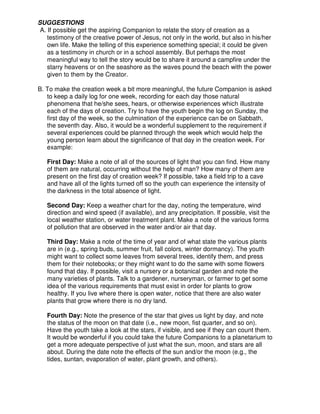 SUGGESTIONS
A. If possible get the aspiring Companion to relate the story of creation as a
testimony of the creative power of Jesus, not only in the world, but also in his/her
own life. Make the telling of this experience something special; it could be given
as a testimony in church or in a school assembly. But perhaps the most
meaningful way to tell the story would be to share it around a campfire under the
starry heavens or on the seashore as the waves pound the beach with the power
given to them by the Creator.
B. To make the creation week a bit more meaningful, the future Companion is asked
to keep a daily log for one week, recording for each day those natural
phenomena that he/she sees, hears, or otherwise experiences which illustrate
each of the days of creation. Try to have the youth begin the log on Sunday, the
first day of the week, so the culmination of the experience can be on Sabbath,
the seventh day. Also, it would be a wonderful supplement to the requirement if
several experiences could be planned through the week which would help the
young person learn about the significance of that day in the creation week. For
example:
First Day: Make a note of all of the sources of light that you can find. How many
of them are natural, occurring without the help of man? How many of them are
present on the first day of creation week? If possible, take a field trip to a cave
and have all of the lights turned off so the youth can experience the intensity of
the darkness in the total absence of light.
Second Day: Keep a weather chart for the day, noting the temperature, wind
direction and wind speed (if available), and any precipitation. If possible, visit the
local weather station, or water treatment plant. Make a note of the various forms
of pollution that are observed in the water and/or air that day.
Third Day: Make a note of the time of year and of what state the various plants
are in (e.g., spring buds, summer fruit, fall colors, winter dormancy). The youth
might want to collect some leaves from several trees, identify them, and press
them for their notebooks; or they might want to do the same with some flowers
found that day. If possible, visit a nursery or a botanical garden and note the
many varieties of plants. Talk to a gardener, nurseryman, or farmer to get some
idea of the various requirements that must exist in order for plants to grow
healthy. If you live where there is open water, notice that there are also water
plants that grow where there is no dry land.
Fourth Day: Note the presence of the star that gives us light by day, and note
the status of the moon on that date (i.e., new moon, fist quarter, and so on).
Have the youth take a look at the stars, if visible, and see if they can count them.
It would be wonderful if you could take the future Companions to a planetarium to
get a more adequate perspective of just what the sun, moon, and stars are all
about. During the date note the effects of the sun and/or the moon (e.g., the
tides, suntan, evaporation of water, plant growth, and others).
 