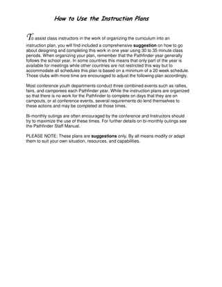! "#
o assist class instructors in the work of organizing the curriculum into an
instruction plan, you will find included a comprehensive suggestion on how to go
about designing and completing this work in one year using 30 to 35 minute class
periods. When organizing your plan, remember that the Pathfinder year generally
follows the school year. In some countries this means that only part of the year is
available for meetings while other countries are not restricted this way but to
accommodate all schedules this plan is based on a minimum of a 20 week schedule.
Those clubs with more time are encouraged to adjust the following plan accordingly.
Most conference youth departments conduct three combined events such as rallies,
fairs, and camporees each Pathfinder year. While the instruction plans are organized
so that there is no work for the Pathfinder to complete on days that they are on
campouts, or at conference events, several requirements do lend themselves to
these actions and may be completed at those times.
Bi-monthly outings are often encouraged by the conference and Instructors should
try to maximize the use of these times. For further details on bi-monthly outings see
the Pathfinder Staff Manual.
PLEASE NOTE: These plans are suggestions only. By all means modify or adapt
them to suit your own situation, resources, and capabilities.
 