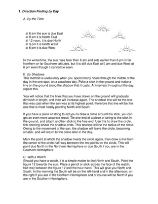 1. Direction Finding by Day
A. By the Time
at 6 am the sun is due East
at 9 am it is North East
at 12 noon, it is due North
at 3 pm it is North West
at 6 pm it is due West
In the wintertime, the sun rises later than 6 am and sets earlier than 6 pm in far
Northern or far Southern latitudes, but it is still due East at 6 am and due West at
6 pm even though it cannot be seen.
B. By Shadows
This method is useful only when you spend many hours through the middle of the
day in the one spot, on a cloudless day. Poke a stick in the ground and make a
line on the ground along the shadow that it casts. At intervals throughout the day,
repeat this.
You will notice that the lines that you have drawn on the ground will gradually
diminish in length, and then will increase again. The shortest line will be the one
that was cast when the sun was at its highest point, therefore this line will be the
one that is most nearly pointing North and South.
If you have a piece of string to aid you to draw a circle around the stick, you can
get an even more accurate result. Tie one end of a piece of string to the stick in
the ground, and attach another stick to the free end. Use this to draw the circle,
first noticing where the shadow ends. This shadow will be the radius of the circle.
Owing to the movement of the sun, the shadow will leave the circle, becoming
smaller, and will return to the circle later in the day.
Mark the point at which the shadow meets the circle again, then draw a line from
the center of the circle half-way between the two points on the circle. This will
point due North in the Northern Hemisphere or due South if you are in the
Southern Hemisphere.
C. With a Watch
Should you have a watch, it is a simple matter to find North and South. Point the
figure 12 towards the sun. Place a pencil or stick across the face of the watch,
half-way between the figure 12 and the hour hand. This will give you North and
South. In the morning the South will be on the left-hand and in the afternoon, on
the right if you are in the Northern Hemisphere and of course will be North if you
are in the Southern Hemisphere.
 