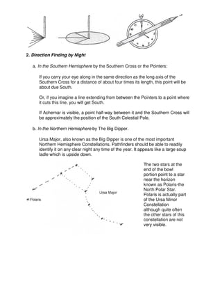 2. Direction Finding by Night
a. In the Southern Hemisphere by the Southern Cross or the Pointers:
If you carry your eye along in the same direction as the long axis of the
Southern Cross for a distance of about four times its length, this point will be
about due South.
Or, if you imagine a line extending from between the Pointers to a point where
it cuts this line, you will get South.
If Achernar is visible, a point half-way between it and the Southern Cross will
be approximately the position of the South Celestial Pole.
b. In the Northern Hemisphere by The Big Dipper.
Ursa Major, also known as the Big Dipper is one of the most important
Northern Hemisphere Constellations. Pathfinders should be able to readily
identify it on any clear night any time of the year. It appears like a large soup
ladle which is upside down.
The two stars at the
end of the bowl
portion point to a star
near the horizon
known as Polaris-the
North Polar Star.
Polaris is actually part
of the Ursa Minor
Constellation
although quite often
the other stars of this
constellation are not
very visible.
 