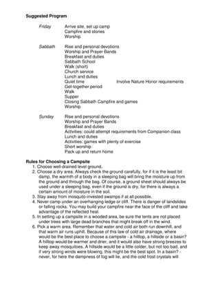 Suggested Program
Friday Arrive site, set up camp
Campfire and stories
Worship
Sabbath Rise and personal devotions
Worship and Prayer Bands
Breakfast and duties
Sabbath School
Walk (short)
Church service
Lunch and duties
Quiet time Involve Nature Honor requirements
Get-together period
Walk
Supper
Closing Sabbath Campfire and games
Worship
Sunday Rise and personal devotions
Worship and Prayer Bands
Breakfast and duties
Activities: could attempt requirements from Companion class
Lunch and duties
Activities: games with plenty of exercise
Short worship
Pack up and return home
Rules for Choosing a Campsite
1. Choose well-drained level ground.
2. Choose a dry area. Always check the ground carefully, for if it is the least bit
damp, the warmth of a body in a sleeping bag will bring the moisture up from
the ground and through the bag. Of course, a ground sheet should always be
used under a sleeping bag, even if the ground is dry, for there is always a
certain amount of moisture in the soil.
3. Stay away from mosquito-invested swamps if at all possible.
4. Never camp under an overhanging ledge or cliff. There is danger of landslides
or falling rocks. You may build your campfire near the face of the cliff and take
advantage of the reflected heat.
5. In setting up a campsite in a wooded area, be sure the tents are not placed
under trees with large dead branches that might break off in the wind.
6. Pick a warm area. Remember that water and cold air both run downhill, and
that warm air runs uphill. Because of this law of cold air drainage, where
would be the best place to choose a campsite - a hilltop, a hillside or a basin?
A hilltop would be warmer and drier, and it would also have strong breezes to
keep away mosquitoes. A hillside would be a little colder, but not too bad, and
if very strong winds were blowing, this might be the best spot. In a basin? -
never, for here the dampness of fog will lie, and the cold frost crystals will
 