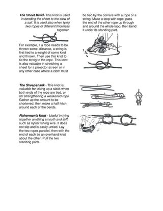 The Sheet Bend- This knot is used
in bending the sheet to the clew of
a sail. It is used also when tying
two ropes of different thickness
together.
For example, if a rope needs to be
thrown some, distance, a string is
first tied to a weight of some kind
and thrown. Then use this knot to
tie the string to the rope. This knot
is also valuable in stretching a
sheet for a projector screen or in
any other case where a cloth must
be tied by the corners with a rope or a
string. Make a loop with rope, pass
the end of the other rope up through
and around the whole loop, then bend
it under its standing part.
The Sheepshank - This knot is
valuable for taking up a slack when
both ends of the rope are tied, or
for strengthening a weakened rope.
Gather up the amount to be
shortened, then make a half hitch
around each of the bends.
Fisherman's Knot - Useful in tying
together anything smooth and stiff,
such as nylon fishing wire. It does
not slip and is easily untied. Lay
the two ropes parallel, then with the
end of each tie an overhand knot
about the other. Pull the two
standing parts.
 