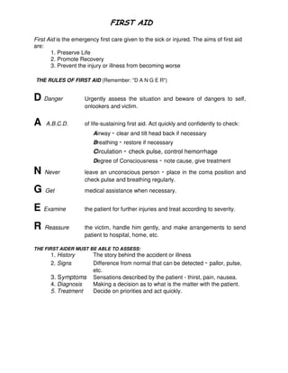 First Aid is the emergency first care given to the sick or injured. The aims of first aid
are:
1. Preserve Life
2. Promote Recovery
3. Prevent the injury or illness from becoming worse
THE RULES OF FIRST AID (Remember: "D A N G E R")
D Danger Urgently assess the situation and beware of dangers to self,
onlookers and victim.
A A.B.C.D. of life-sustaining first aid. Act quickly and confidently to check:
Airway - clear and tilt head back if necessary
Breathing - restore if necessary
Circulation - check pulse, control hemorrhage
Degree of Consciousness - note cause, give treatment
N Never leave an unconscious person - place in the coma position and
check pulse and breathing regularly.
G Get medical assistance when necessary.
E Examine the patient for further injuries and treat according to severity.
R Reassure the victim, handle him gently, and make arrangements to send
patient to hospital, home, etc.
THE FIRST AIDER MUST BE ABLE TO ASSESS:
1. History The story behind the accident or illness
2. Signs Difference from normal that can be detected - pallor, pulse,
etc.
3. Symptoms Sensations described by the patient - thirst, pain, nausea.
4. Diagnosis Making a decision as to what is the matter with the patient.
5. Treatment Decide on priorities and act quickly.
 
