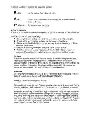 It is best handled by treating the cause as well as:
R Rest Lie the patient down, legs elevated.
A Air Ensure adequate airway. Loosen clothing around the neck,
chest and waist.
W Warmth Do not over-heat the body.
WOUNDS, BRUISES
A wound is a break in the skin allowing entry of germs or damage to deeper tissues.
Cuts of any kind are best treated by:
Cleaning the surrounding area and the application of a mild antiseptic.
Covering the wound with a suitable sterile dressing if available.
If there are embedded objects, do not remove. Apply a ring pad or build up
dressing to the area.
Use gauze dressings direct on a wound, never cotton or wool.
If stitches (sutures) appear necessary, they should be done as soon as
possible. Medical advice regarding tetanus injections should be sought.
Bruises
A bruise is a minor hemorrhage into the tissues. It can be recognized by pain,
swelling, discoloration, and tenderness. The best treatment is elevation,
application of an evaporating dressing and the application of a firm bandage. To
reduce swelling, evaporating dressing should be applied for 20 minutes. Ice
packs, gel packs, water, may also be used, if correctly applied.
Bleeding
Bleeding (hemorrhage) is the loss of blood from the circulation causing reduced
blood pressure (weak pulse) and reduced supply of oxygen.
Blood can be lost internally or externally.
External bleeding can be from Arteries (usually bright red and spurts out), Veins
(usually darker red and pours out) and Capillaries (as in gravel rash, oozes out).
Treatment: Act quickly as blood loss aggravates shock. Stop the bleeding using
direct pressure on the wound where appropriate. Bandage, using pad, ring pad,
or build up dressing, and elevate the affected part. If bleeding persists after the
application of a pad and bandage, add another pad and bandage firmly. Together
with rest and elevation, this usually suffices. By resting the patient, we help to
reduce blood pressure. Do not disturb clots.
 