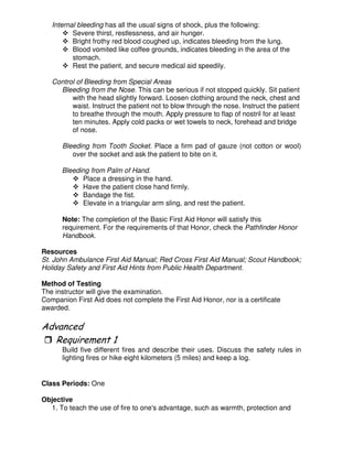 Internal bleeding has all the usual signs of shock, plus the following:
Severe thirst, restlessness, and air hunger.
Bright frothy red blood coughed up, indicates bleeding from the lung.
Blood vomited like coffee grounds, indicates bleeding in the area of the
stomach.
Rest the patient, and secure medical aid speedily.
Control of Bleeding from Special Areas
Bleeding from the Nose. This can be serious if not stopped quickly. Sit patient
with the head slightly forward. Loosen clothing around the neck, chest and
waist. Instruct the patient not to blow through the nose. Instruct the patient
to breathe through the mouth. Apply pressure to flap of nostril for at least
ten minutes. Apply cold packs or wet towels to neck, forehead and bridge
of nose.
Bleeding from Tooth Socket. Place a firm pad of gauze (not cotton or wool)
over the socket and ask the patient to bite on it.
Bleeding from Palm of Hand.
Place a dressing in the hand.
Have the patient close hand firmly.
Bandage the fist.
Elevate in a triangular arm sling, and rest the patient.
Note: The completion of the Basic First Aid Honor will satisfy this
requirement. For the requirements of that Honor, check the Pathfinder Honor
Handbook.
Resources
St. John Ambulance First Aid Manual; Red Cross First Aid Manual; Scout Handbook;
Holiday Safety and First Aid Hints from Public Health Department.
Method of Testing
The instructor will give the examination.
Companion First Aid does not complete the First Aid Honor, nor is a certificate
awarded.
"
Build five different fires and describe their uses. Discuss the safety rules in
lighting fires or hike eight kilometers (5 miles) and keep a log.
Class Periods: One
Objective
1. To teach the use of fire to one's advantage, such as warmth, protection and
 