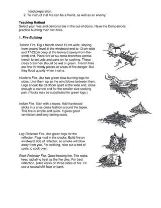 food preparation.
2. To instruct that fire can be a friend, as well as an enemy.
Teaching Method
Select your fires and demonstrate in the out-of-doors. Have the Companions
practice building their own fires.
1. Fire Building
Trench Fire. Dig a trench about 13 cm wide, sloping
from ground level at the windward end to 13 cm wide
and 17-22cm deep at the leeward (away-from-the-
wind) end. Place five or six cross branches across
trench to set pots and pans on for cooking. These
cross branches should be wet or green. Trench fires
are fine for windy places or areas of fire danger. But
they flood quickly when it rains.
Hunter's Fire. Use two green slow-burning logs for
sides. Line them up so the wind blows between them.
Logs should be 33-35cm apart at the wide end, close
enough at narrow end for the smaller size cooking
pan. (Rocks may be substituted for green logs.)
Indian Fire. Start with a tepee. Add hardwood
sticks in a criss-cross fashion around the tepee.
This fire is simple and quick. It gives good
ventilation and long-lasting coals.
Log Reflector Fire. Use green logs for the
reflector. Plug mud in the cracks. Build fire on
windward side of reflector, so smoke will blow
away from you. For cooking, rake out a bed of
coals to cook over.
Rock Reflector Fire. Good heating fire. The rocks
keep radiating heat as the fire dies. For best
reflection, place rocks on three sides of fire. Or
use a natural cliff face or bank.
 