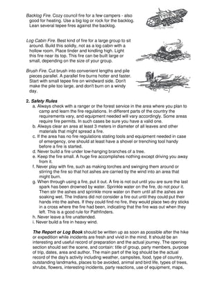 Backlog Fire. Cozy council fire for a few campers - also
good for heating. Use a big log or rock for the backlog.
Lean several tepee fires against the backlog.
Log Cabin Fire. Best kind of fire for a large group to sit
around. Build this solidly, not as a log cabin with a
hollow room. Place tinder and kindling high. Light
this fire near its top. This fire can be built large or
small, depending on the size of your group.
Brush Fire. Cut brush into convenient lengths and pile
pieces parallel. A parallel fire burns hotter and faster.
Start with small tepee fire on windward side. Don't
make the pile too large, and don't burn on a windy
day.
2. Safety Rules
a. Always check with a ranger or the forest service in the area where you plan to
camp and learn the fire regulations. In different parts of the country the
requirements vary, and equipment needed will vary accordingly. Some areas
require fire permits. In such cases be sure you have a valid one.
b. Always clear an area at least 3 meters in diameter of all leaves and other
materials that might spread a fire.
c. If the area has no fire regulations stating tools and equipment needed in case
of emergency, one should at least have a shovel or trenching tool handy
before a fire is started.
d. Never build a fire under low-hanging branches of a tree.
e. Keep the fire small. A huge fire accomplishes nothing except driving you away
from it.
f. Never play with fire, such as making torches and swinging them around or
stirring the fire so that hot ashes are carried by the wind into an area that
might burn.
g. When through using a fire, put it out. A fire is not out until you are sure the last
spark has been drowned by water. Sprinkle water on the fire, do not pour it.
Then stir the ashes and sprinkle more water on them until all the ashes are
soaking wet. The Indians did not consider a fire out until they could put their
hands into the ashes. If they could find no fire, they would place two dry sticks
in a cross where the fire had been, indicating that the fire was out when they
left. This is a good rule for Pathfinders.
h. Never leave a fire unattended.
i. Never build a fire in heavy wind.
The Report or Log Book should be written up as soon as possible after the hike
or expedition while incidents are fresh and vivid in the mind. It should be an
interesting and useful record of preparation and the actual journey. The opening
section should set the scene, and contain: title of group, party members, purpose
of trip, dates, area and author. The main part of the log should be the actual
record of the day's activity including weather, campsites, food, type of country,
outstanding landmarks, places to be avoided, animal and bird life, types of trees,
shrubs, flowers, interesting incidents, party reactions, use of equipment, maps,
 