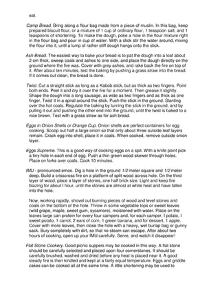 eat.
Camp Bread. Bring along a flour bag made from a piece of muslin. In this bag, keep
prepared biscuit flour, or a mixture of 1 cup of ordinary flour, 1 teaspoon salt, and 1
teaspoons of shortening. To make the dough, poke a hole in the flour mixture right
in the flour bag and pour in cup of water. With a stick stir the water around, mixing
the flour into it, until a lump of rather stiff dough hangs onto the stick.
Ash Bread. The easiest way to bake your bread is to pat the dough into a loaf about
2 cm thick, sweep coals and ashes to one side, and place the dough directly on the
ground where the fire was. Cover with grey ashes, and rake back the fire on top of
it. After about ten minutes, test the baking by pushing a grass straw into the bread.
If it comes out clean, the bread is done.
Twist. Cut a straight stick as long as a Kabob stick, but as thick as two fingers. Point
both ends. Peel it and dry it over the fire for a moment. Then grease it slightly.
Shape the dough into a long sausage, as wide as two fingers and as thick as one
finger. Twist it in a spiral around the stick. Push the stick in the ground. Slanting
over the hot coals. Regulate the baking by turning the stick in the ground, and by
pulling it out and pushing the other end into the ground, until the twist is baked to a
nice brown. Test with a grass straw as for ash bread.
Eggs in Onion Shells or Orange Cup. Onion shells are perfect containers for egg
cooking. Scoop out half a large onion so that only about three outside leaf layers
remain. Crack egg into shell, place it in coals. When cooked, remove outside onion
layer.
Eggs Supreme. This is a good way of cooking eggs on a spit. With a knife point pick
a tiny hole in each end of egg. Push a thin green wood skewer through holes.
Place on forks over coals. Cook 10 minutes.
IMU - pronounced emoo. Dig a hole in the ground 1/2 meter square and 1/2 meter
deep. Build a crisscross fire on a platform of split wood across hole. On the third
layer of wood, place a layer of stones, one half brick size. Light and keep fire
blazing for about I hour, until the stones are almost at white heat and have fallen
into the hole.
Now, working rapidly, shovel out burning pieces of wood and level stones and
coals on the bottom of the hole. Throw in some vegetable tops or sweet leaves
(wild grape, maple, sweet gum, sycamore), moistened with water. Place on the
leaves large can protein for every four campers and, for each camper, I potato, I
sweet potato, 1 carrot, 2 ears of corn, 1 green banana, and for dessert, 1 apple.
Cover with more leaves, then close the hole with a heavy, wet burlap bag or gunny
sack. Bury completely with dirt, so that no steam can escape. After about two
hours of cooking, open up your IMU carefully. Serve, and watch it disappear!
Flat Stone Cookery. Good picnic suppers may be cooked in this way. A flat stone
should be carefully selected and placed upon four cornerstones. It should be
carefully brushed, washed and dried before any heat is placed near it. A good
steady fire is then kindled and kept at a fairly equal temperature. Eggs and griddle
cakes can be cooked all at the same time. A little shortening may be used to
 
