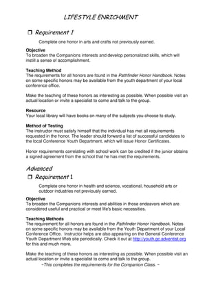 - # 3- 4
"
Complete one honor in arts and crafts not previously earned.
Objective
To broaden the Companions interests and develop personalized skills, which will
instill a sense of accomplishment.
Teaching Method
The requirements for all honors are found in the Pathfinder Honor Handbook. Notes
on some specific honors may be available from the youth department of your local
conference office.
Make the teaching of these honors as interesting as possible. When possible visit an
actual location or invite a specialist to come and talk to the group.
Resource
Your local library will have books on many of the subjects you choose to study.
Method of Testing
The instructor must satisfy himself that the individual has met all requirements
requested in the honor. The leader should forward a list of successful candidates to
the local Conference Youth Department, which will issue Honor Certificates.
Honor requirements correlating with school work can be credited if the junior obtains
a signed agreement from the school that he has met the requirements.
"
Complete one honor in health and science, vocational, household arts or
outdoor industries not previously earned.
Objective
To broaden the Companions interests and abilities in those endeavors which are
considered useful and practical or meet life's basic necessities.
Teaching Methods
The requirement for all honors are found in the Pathfinder Honor Handbook. Notes
on some specific honors may be available from the Youth Department of your Local
Conference Office. Instructor helps are also appearing on the General Conference
Youth Department Web site periodically. Check it out at http://youth.gc.adventist.org
for this and much more.
Make the teaching of these honors as interesting as possible. When possible visit an
actual location or invite a specialist to come and talk to the group.
~This completes the requirements for the Companion Class. ~
 