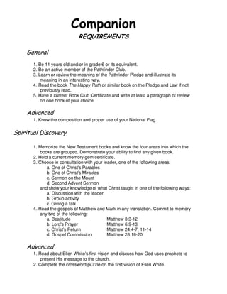 $ %# !
&
!
1. Be 11 years old and/or in grade 6 or its equivalent.
2. Be an active member of the Pathfinder Club.
3. Learn or review the meaning of the Pathfinder Pledge and illustrate its
meaning in an interesting way.
4. Read the book The Happy Path or similar book on the Pledge and Law if not
previously read.
5. Have a current Book Club Certificate and write at least a paragraph of review
on one book of your choice.
1. Know the composition and proper use of your National Flag.
# $ %
1. Memorize the New Testament books and know the four areas into which the
books are grouped. Demonstrate your ability to find any given book.
2. Hold a current memory gem certificate.
3. Choose in consultation with your leader, one of the following areas:
a. One of Christ's Parables
b. One of Christ's Miracles
c. Sermon on the Mount
d. Second Advent Sermon
and show your knowledge of what Christ taught in one of the following ways:
a. Discussion with the leader
b. Group activity
c. Giving a talk
4. Read the gospels of Matthew and Mark in any translation. Commit to memory
any two of the following:
a. Beatitude Matthew 3:3-12
b. Lord's Prayer Matthew 6:9-13
c. Christ's Return Matthew 24:4-7, 11-14
d. Gospel Commission Matthew 28:18-20
1. Read about Ellen White's first vision and discuss how God uses prophets to
present His message to the church.
2. Complete the crossword puzzle on the first vision of Ellen White.
 