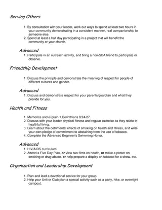 # ' (
1. By consultation with your leader, work out ways to spend at least two hours in
your community demonstrating in a consistent manner, real companionship to
someone else.
2. Spend at least a half day participating in a project that will benefit the
community or your church.
1. Participate in an outreach activity, and bring a non-SDA friend to participate or
observe.
$ $
1. Discuss the principle and demonstrate the meaning of respect for people of
different cultures and gender.
1. Discuss and demonstrate respect for your parents/guardian and what they
provide for you.
1. Memorize and explain 1 Corinthians 9:24-27.
2. Discuss with your leader physical fitness and regular exercise as they relate to
healthful living.
3. Learn about the detrimental effects of smoking on health and fitness, and write
your own pledge of commitment to abstaining from the use of tobacco.
4. Complete the Advanced Beginner's Swimming Honor.
1. HIV/AIDS curriculum
2. Attend a Five Day Plan, or view two films on health, or make a poster on
smoking or drug abuse, or help prepare a display on tobacco for a show, etc.
( ' , - $ $
1. Plan and lead a devotional service for your group.
2. Help your Unit or Club plan a special activity such as a party, hike, or overnight
campout.
 