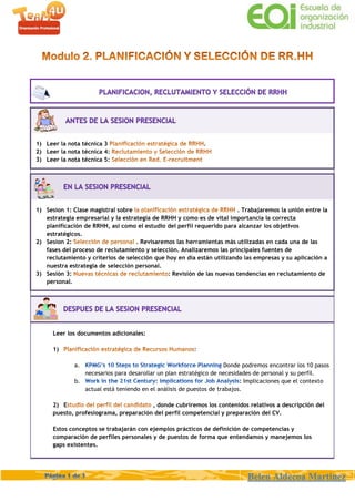 Belen Aldecoa Martinez
1) Leer la nota técnica 3 .
2) Leer la nota técnica 4:
3) Leer la nota técnica 5:
1) Sesion 1: Clase magistral sobre . Trabajaremos la unión entre la
estrategia empresarial y la estrategia de RRHH y como es de vital importancia la correcta
planificación de RRHH, así como el estudio del perfil requerido para alcanzar los objetivos
estratégicos.
2) Sesion 2: . Revisaremos las herramientas más utilizadas en cada una de las
fases del proceso de reclutamiento y selección. Analizaremos las principales fuentes de
reclutamiento y criterios de selección que hoy en día están utilizando las empresas y su aplicación a
nuestra estrategia de selección personal.
3) Sesión 3: : Revisión de las nuevas tendencias en reclutamiento de
personal.
Leer los documentos adicionales:
1)
a. Donde podremos encontrar los 10 pasos
necesarios para desarollar un plan estratégico de necesidades de personal y su perfil.
b. : Implicaciones que el contexto
actual está teniendo en el análisis de puestos de trabajos.
2) E , donde cubriremos los contenidos relativos a descripción del
puesto, profesiograma, preparación del perfil competencial y preparación del CV.
Estos conceptos se trabajarán con ejemplos prácticos de definición de competencias y
comparación de perfiles personales y de puestos de forma que entendamos y manejemos los
gaps existentes.
 