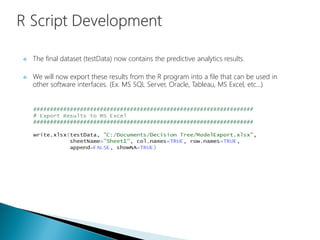  The final dataset (testData) now contains the predictive analytics results.
 We will now export these results from the R program into a file that can be used in
other software interfaces. (Ex. MS SQL Server, Oracle, Tableau, MS Excel, etc…)
 