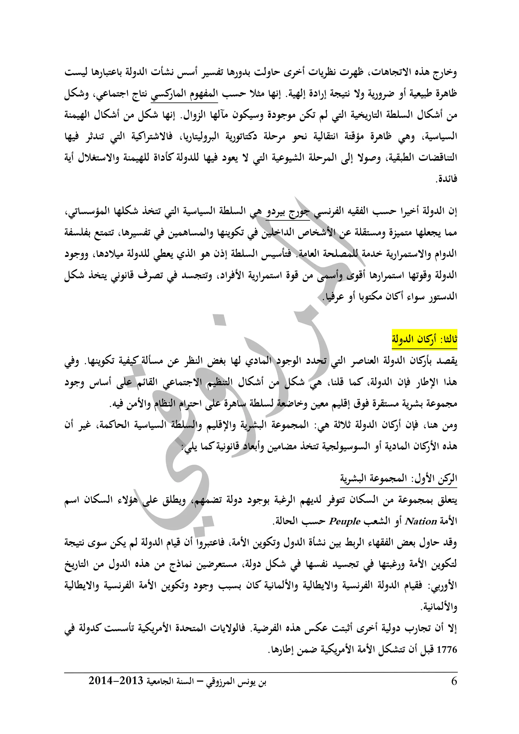 ‫المرزوقي‬ ‫يونس‬ ‫بن‬–‫الجامعية‬ ‫السنة‬3102-3102 6
‫ليست‬ ‫باعتبارها‬ ‫الدولة‬ ‫نشأت‬ ‫أسس‬ ‫تفسير‬ ‫بدورها‬ ‫حاولت‬ ‫أخرى‬ ‫نظريات‬ ‫ظهرت‬ ،‫االتجاهات‬ ‫هذه‬ ‫وخارج‬
‫وال‬ ‫ية‬‫ر‬‫ضرو‬ ‫أو‬ ‫طبيعية‬ ‫ظاهرة‬‫إنها‬ .‫إلهية‬ ‫ادة‬‫ر‬‫إ‬ ‫نتيجة‬‫مثال‬‫حسب‬‫كسي‬‫المار‬ ‫المفهوم‬‫و‬ ،‫اجتماعي‬ ‫نتاج‬‫شكل‬
‫التاريخية‬ ‫السلطة‬ ‫أشكال‬ ‫من‬‫لم‬ ‫التي‬‫و‬ ‫موجودة‬ ‫تكن‬‫سيكون‬‫الهيمنة‬ ‫أشكال‬ ‫من‬ ‫شكل‬ ‫إنها‬ .‫الزوال‬ ‫مآلها‬
،‫السياسية‬‫ظاهرة‬ ‫وهي‬‫البروليتاريا‬ ‫ية‬‫ر‬‫دكتاتو‬ ‫مرحلة‬ ‫نحو‬ ‫انتقالية‬ ‫مؤقتة‬،‫فيها‬ ‫تندثر‬ ‫التي‬ ‫اكية‬‫ر‬‫فاالشت‬
‫الطبقية‬ ‫التناقضات‬،‫ال‬ ‫إلى‬ ‫وصوال‬‫أية‬ ‫واالستغالل‬ ‫للهيمنة‬ ‫كأداة‬ ‫للدولة‬ ‫فيها‬ ‫يعود‬ ‫ال‬ ‫التي‬ ‫الشيوعية‬ ‫مرحلة‬
.‫فائدة‬
‫نسي‬‫ر‬‫الف‬ ‫الفقيه‬ ‫حسب‬ ‫أخيرا‬ ‫الدولة‬ ‫إن‬‫بيردو‬ ‫جورج‬،‫المؤسساتي‬ ‫شكلها‬ ‫تتخذ‬ ‫التي‬ ‫السياسية‬ ‫السلطة‬ ‫هي‬
‫ب‬ ‫تتمتع‬ ،‫تفسيرها‬ ‫في‬ ‫والمساهمين‬ ‫تكوينها‬ ‫في‬ ‫الداخلين‬ ‫األشخاص‬ ‫عن‬ ‫ومستقلة‬ ‫متميزة‬ ‫يجعلها‬ ‫مما‬‫فلسفة‬
‫ووجود‬ ،‫ميالدها‬ ‫للدولة‬ ‫يعطي‬ ‫الذي‬ ‫هو‬ ‫إذن‬ ‫السلطة‬ ‫فتأسيس‬ .‫العامة‬ ‫للمصلحة‬ ‫خدمة‬ ‫ارية‬‫ر‬‫واالستم‬ ‫الدوام‬
‫شكل‬ ‫يتخذ‬ ‫قانوني‬ ‫تصرف‬ ‫في‬ ‫وتتجسد‬ ،‫اد‬‫ر‬‫األف‬ ‫ية‬‫ر‬‫استمرا‬ ‫قوة‬ ‫من‬ ‫وأسمى‬ ‫أقوى‬ ‫ارها‬‫ر‬‫استم‬ ‫وقوتها‬ ‫الدولة‬
.‫عرفيا‬ ‫أو‬ ‫مكتوبا‬ ‫أكان‬ ‫سواء‬ ‫الدستور‬
‫الدولة‬ ‫كان‬‫أر‬ :‫ثالثا‬
‫يقصد‬‫العن‬ ‫الدولة‬ ‫كان‬‫بأر‬‫لها‬ ‫المادي‬ ‫الوجود‬ ‫تحدد‬ ‫التي‬ ‫اصر‬‫وفي‬ .‫تكوينها‬ ‫كيفية‬ ‫مسألة‬ ‫عن‬ ‫النظر‬ ‫بغض‬
‫وجود‬ ‫أساس‬ ‫على‬ ‫القائم‬ ‫االجتماعي‬ ‫التنظيم‬ ‫أشكال‬ ‫من‬ ‫شكل‬ ‫هي‬ ،‫قلنا‬ ‫كما‬ ،‫الدولة‬ ‫فإن‬ ‫اإلطار‬ ‫هذا‬
‫ف‬ ‫واألمن‬ ‫النظام‬ ‫احترام‬ ‫على‬ ‫ساهرة‬ ‫لسلطة‬ ‫وخاضعة‬ ‫معين‬ ‫إقليم‬ ‫فوق‬ ‫مستقرة‬ ‫ية‬‫ر‬‫بش‬ ‫مجموعة‬.‫يه‬
:‫هي‬ ‫ثالثة‬ ‫الدولة‬ ‫كان‬‫أر‬ ‫فإن‬ ،‫هنا‬ ‫ومن‬‫المجموعة‬‫أن‬ ‫غير‬ ،‫الحاكمة‬ ‫السياسية‬ ‫والسلطة‬ ‫واإلقليم‬ ‫البشرية‬
:‫يلي‬ ‫كما‬‫قانونية‬ ‫وأبعاد‬ ‫مضامين‬ ‫تتخذ‬ ‫السوسيولجية‬ ‫أو‬ ‫المادية‬ ‫كان‬‫األر‬ ‫هذه‬
:‫األول‬ ‫كن‬‫الر‬‫المجموعة‬‫ية‬‫ر‬‫البش‬
‫لدي‬ ‫تتوفر‬ ‫السكان‬ ‫من‬ ‫بمجموعة‬ ‫يتعلق‬‫ت‬ ‫دولة‬ ‫بوجود‬ ‫الرغبة‬ ‫هم‬‫ويط‬ ،‫ضمهم‬‫ل‬‫اسم‬ ‫السكان‬ ‫هؤالء‬ ‫على‬ ‫ق‬
‫األمة‬Nation‫الشعب‬ ‫أو‬Peuple.‫الحالة‬ ‫حسب‬
‫نتيجة‬ ‫سوى‬ ‫يكن‬ ‫لم‬ ‫الدولة‬ ‫قيام‬ ‫أن‬ ‫فاعتبروا‬ ،‫األمة‬ ‫وتكوين‬ ‫الدول‬ ‫نشأة‬ ‫بين‬ ‫الربط‬ ‫الفقهاء‬ ‫بعض‬ ‫حاول‬ ‫وقد‬
‫يخ‬‫ر‬‫التا‬ ‫من‬ ‫الدول‬ ‫هذه‬ ‫من‬ ‫نماذج‬ ‫مستعرضين‬ ،‫دولة‬ ‫شكل‬ ‫في‬ ‫نفسها‬ ‫تجسيد‬ ‫في‬ ‫ورغبتها‬ ‫األمة‬ ‫لتكوين‬
‫وتكو‬ ‫وجود‬ ‫بسبب‬ ‫كان‬ ‫واأللمانية‬ ‫وااليطالية‬ ‫الفرنسية‬ ‫الدولة‬ ‫فقيام‬ :‫بي‬‫ر‬‫األو‬‫وااليطالية‬ ‫نسية‬‫ر‬‫الف‬ ‫األمة‬ ‫ين‬
.‫واأللمانية‬
‫في‬ ‫كدولة‬ ‫تأسست‬ ‫يكية‬‫ر‬‫األم‬ ‫المتحدة‬ ‫فالواليات‬ .‫الفرضية‬ ‫هذه‬ ‫عكس‬ ‫أثبتت‬ ‫أخرى‬ ‫دولية‬ ‫تجارب‬ ‫أن‬ ‫إال‬
0667‫إطا‬ ‫ضمن‬ ‫يكية‬‫ر‬‫األم‬ ‫األمة‬ ‫تتشكل‬ ‫أن‬ ‫قبل‬‫رها‬.
 
