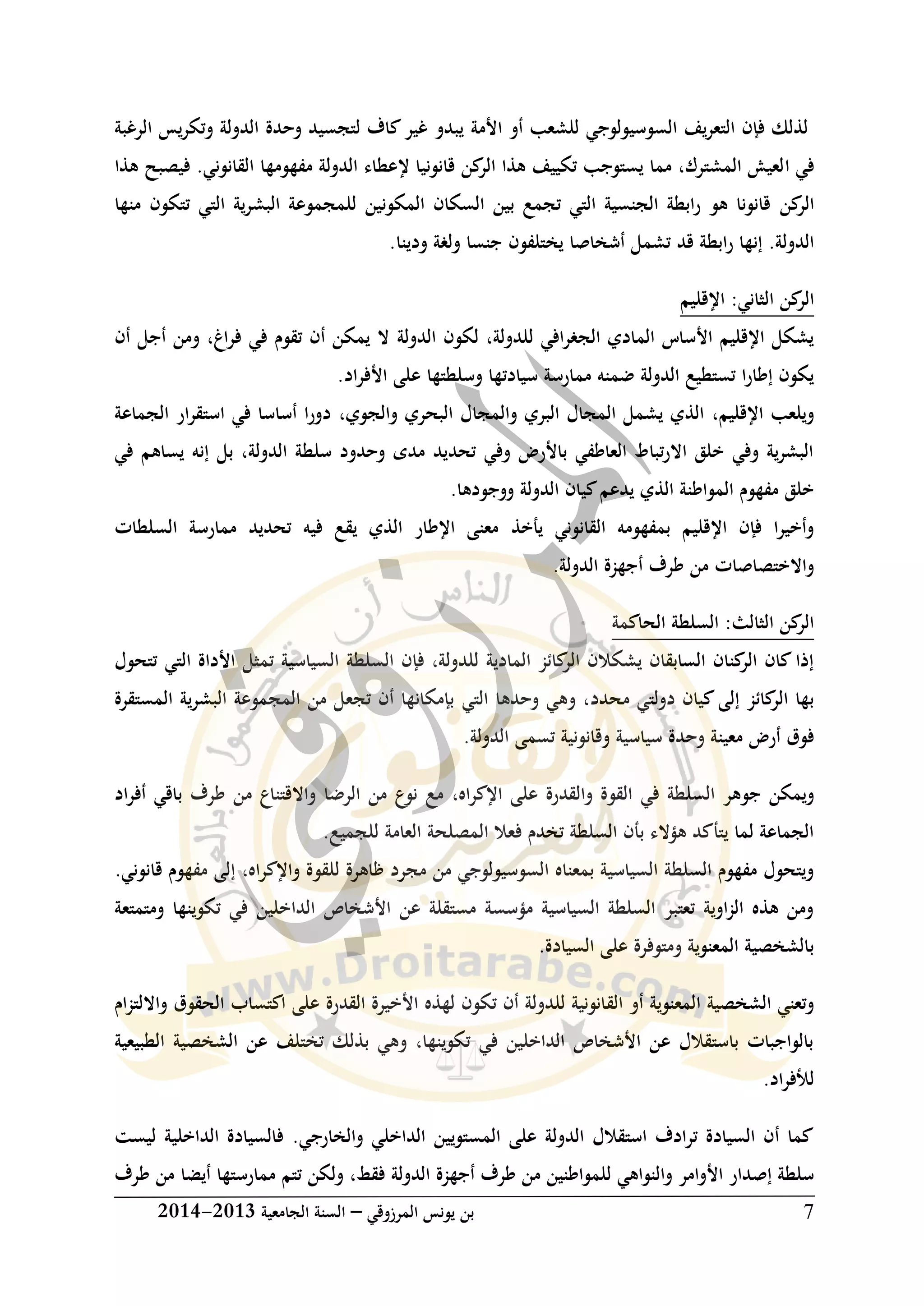 ‫المرزوقي‬ ‫يونس‬ ‫بن‬–‫الجامعية‬ ‫السنة‬3102-3102 7
‫السوسيولوجي‬ ‫يف‬‫ر‬‫التع‬ ‫فإن‬ ‫لذلك‬‫ل‬‫لشعب‬‫األمة‬ ‫أو‬‫الرغبة‬ ‫يس‬‫ر‬‫وتك‬ ‫الدولة‬ ‫وحدة‬ ‫لتجسيد‬ ‫كاف‬‫غير‬ ‫يبدو‬
‫ا‬ ‫في‬‫فيصبح‬ .‫القانوني‬ ‫مفهومها‬ ‫الدولة‬ ‫إلعطاء‬ ‫قانونيا‬ ‫كن‬‫الر‬ ‫هذا‬ ‫تكييف‬ ‫يستوجب‬ ‫مما‬ ،‫المشترك‬ ‫لعيش‬‫هذا‬
‫كن‬‫الر‬‫منها‬ ‫تتكون‬ ‫التي‬ ‫ية‬‫ر‬‫البش‬ ‫للمجموعة‬ ‫المكونين‬ ‫السكان‬ ‫بين‬ ‫تجمع‬ ‫التي‬ ‫الجنسية‬ ‫ابطة‬‫ر‬ ‫هو‬ ‫قانونا‬
‫قد‬ ‫ابطة‬‫ر‬ ‫إنها‬ .‫الدولة‬‫ودين‬ ‫ولغة‬ ‫جنسا‬ ‫يختلفون‬ ‫أشخاصا‬ ‫تشمل‬‫ا‬.
:‫الثاني‬ ‫كن‬‫الر‬‫اإلقلي‬‫م‬
‫لكون‬ ،‫للدولة‬ ‫افي‬‫ر‬‫الجغ‬ ‫المادي‬ ‫األساس‬ ‫اإلقليم‬ ‫يشكل‬‫الدولة‬‫أن‬ ‫أجل‬ ‫ومن‬ ،‫اغ‬‫ر‬‫ف‬ ‫في‬ ‫تقوم‬ ‫أن‬ ‫يمكن‬ ‫ال‬
.‫اد‬‫ر‬‫األف‬ ‫على‬ ‫وسلطتها‬ ‫سيادتها‬ ‫ممارسة‬ ‫ضمنه‬ ‫الدولة‬ ‫تستطيع‬ ‫ا‬‫ر‬‫إطا‬ ‫يكون‬
‫اإلقليم‬ ‫ويلعب‬،‫والجوي‬ ‫البحري‬ ‫والمجال‬ ‫البري‬ ‫المجال‬ ‫يشمل‬ ‫الذي‬،‫الجماعة‬ ‫ار‬‫ر‬‫استق‬ ‫في‬ ‫أساسا‬ ‫دورا‬
‫في‬ ‫يساهم‬ ‫إنه‬ ‫بل‬ ،‫الدولة‬ ‫سلطة‬ ‫وحدود‬ ‫مدى‬ ‫تحديد‬ ‫وفي‬ ‫باألرض‬ ‫العاطفي‬ ‫تباط‬‫ر‬‫اال‬ ‫خلق‬ ‫وفي‬ ‫ية‬‫ر‬‫البش‬
.‫ووجودها‬ ‫الدولة‬ ‫كيان‬‫يدعم‬ ‫الذي‬ ‫المواطنة‬ ‫مفهوم‬ ‫خلق‬
‫يأخذ‬ ‫القانوني‬ ‫بمفهومه‬ ‫اإلقليم‬ ‫فإن‬ ‫ا‬‫ر‬‫وأخي‬‫السلطات‬ ‫ممارسة‬ ‫تحديد‬ ‫فيه‬ ‫يقع‬ ‫الذي‬ ‫اإلطار‬ ‫معنى‬
.‫الدولة‬ ‫أجهزة‬ ‫طرف‬ ‫من‬ ‫واالختصاصات‬
‫الحاكمة‬ ‫السلطة‬ :‫الثالث‬ ‫كن‬‫الر‬
‫السياسية‬ ‫السلطة‬ ‫فإن‬ ،‫للدولة‬ ‫المادية‬ ‫كائز‬‫الر‬ ‫يشكالن‬ ‫السابقان‬ ‫كنان‬‫الر‬ ‫كان‬ ‫إذا‬‫ت‬‫تتحول‬ ‫التي‬ ‫األداة‬ ‫مثل‬
‫محدد‬ ‫دولتي‬ ‫كيان‬‫إلى‬ ‫كائز‬‫الر‬ ‫بها‬‫التي‬ ‫وحدها‬ ‫وهي‬ ،‫المستقرة‬ ‫البشرية‬ ‫المجموعة‬ ‫من‬ ‫تجعل‬ ‫أن‬ ‫بإمكانها‬
‫وح‬ ‫معينة‬ ‫أرض‬ ‫فوق‬.‫الدولة‬ ‫تسمى‬ ‫وقانونية‬ ‫سياسية‬ ‫دة‬
‫السل‬ ‫جوهر‬ ‫ويمكن‬‫اه‬‫ر‬‫اإلك‬ ‫على‬ ‫والقدرة‬ ‫القوة‬ ‫في‬ ‫طة‬،‫مع‬‫الر‬ ‫من‬ ‫نوع‬‫ض‬‫اد‬‫ر‬‫أف‬ ‫باقي‬ ‫طرف‬ ‫من‬ ‫واالقتناع‬ ‫ا‬
.‫للجميع‬ ‫العامة‬ ‫المصلحة‬ ‫فعال‬ ‫تخدم‬ ‫السلطة‬ ‫بأن‬ ‫هؤالء‬ ‫يتأكد‬ ‫لما‬ ‫الجماعة‬
‫واإلكراه‬ ‫للقوة‬ ‫ظاهرة‬ ‫مجرد‬ ‫من‬ ‫السوسيولوجي‬ ‫بمعناه‬ ‫السياسية‬ ‫السلطة‬ ‫مفهوم‬ ‫ويتحول‬،‫قانوني‬ ‫مفهوم‬ ‫إلى‬.
‫ومتمتعة‬ ‫تكوينها‬ ‫في‬ ‫الداخلين‬ ‫األشخاص‬ ‫عن‬ ‫مستقلة‬ ‫مؤسسة‬ ‫السياسية‬ ‫السلطة‬ ‫تعتبر‬ ‫اوية‬‫ز‬‫ال‬ ‫هذه‬ ‫ومن‬
.‫السيادة‬ ‫على‬ ‫ومتوفرة‬ ‫المعنوية‬ ‫بالشخصية‬
‫الق‬ ‫أو‬ ‫المعنوية‬ ‫الشخصية‬ ‫وتعني‬‫وااللتزام‬ ‫الحقوق‬ ‫اكتساب‬ ‫على‬ ‫القدرة‬ ‫األخيرة‬ ‫لهذه‬ ‫تكون‬ ‫أن‬ ‫للدولة‬ ‫انونية‬
‫الطبيعية‬ ‫الشخصية‬ ‫عن‬ ‫تختلف‬ ‫بذلك‬ ‫وهي‬ ،‫تكوينها‬ ‫في‬ ‫الداخلين‬ ‫األشخاص‬ ‫عن‬ ‫باستقالل‬ ‫بالواجبات‬
.‫اد‬‫ر‬‫لألف‬
‫ليست‬ ‫الداخلية‬ ‫فالسيادة‬ .‫والخارجي‬ ‫الداخلي‬ ‫المستويين‬ ‫على‬ ‫الدولة‬ ‫استقالل‬ ‫ترادف‬ ‫السيادة‬ ‫أن‬ ‫كما‬
‫الدولة‬ ‫أجهزة‬ ‫طرف‬ ‫من‬ ‫للمواطنين‬ ‫والنواهي‬ ‫األوامر‬ ‫إصدار‬ ‫سلطة‬‫فقط‬،‫ولكن‬‫ممارستها‬ ‫تتم‬‫أيضا‬‫طرف‬ ‫من‬
 